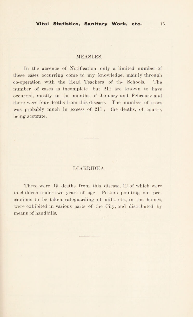 MEASLES. In the absence of Notification, only a limited number of these cases occurring come to my knowledge, mainly through co-operation with the Head Teachers of the Schools. The number of cases is incomplete but 211 are known to liave occurred, mostly in the months of January and Febrnary and there were four deaths from this disease. The number of cases was probably much in excess of 211 ; the deaths, of course, being accurate. DIARRHCEA. There were 15 deaths from this disease, 12 of which were in children under two years of age. Posters pointing out pre- cautions to be taken, safeguarding of milk, etc., in tlie homes, were exlnbited in various parts of the Ciiy, and distributed by means of handbills.