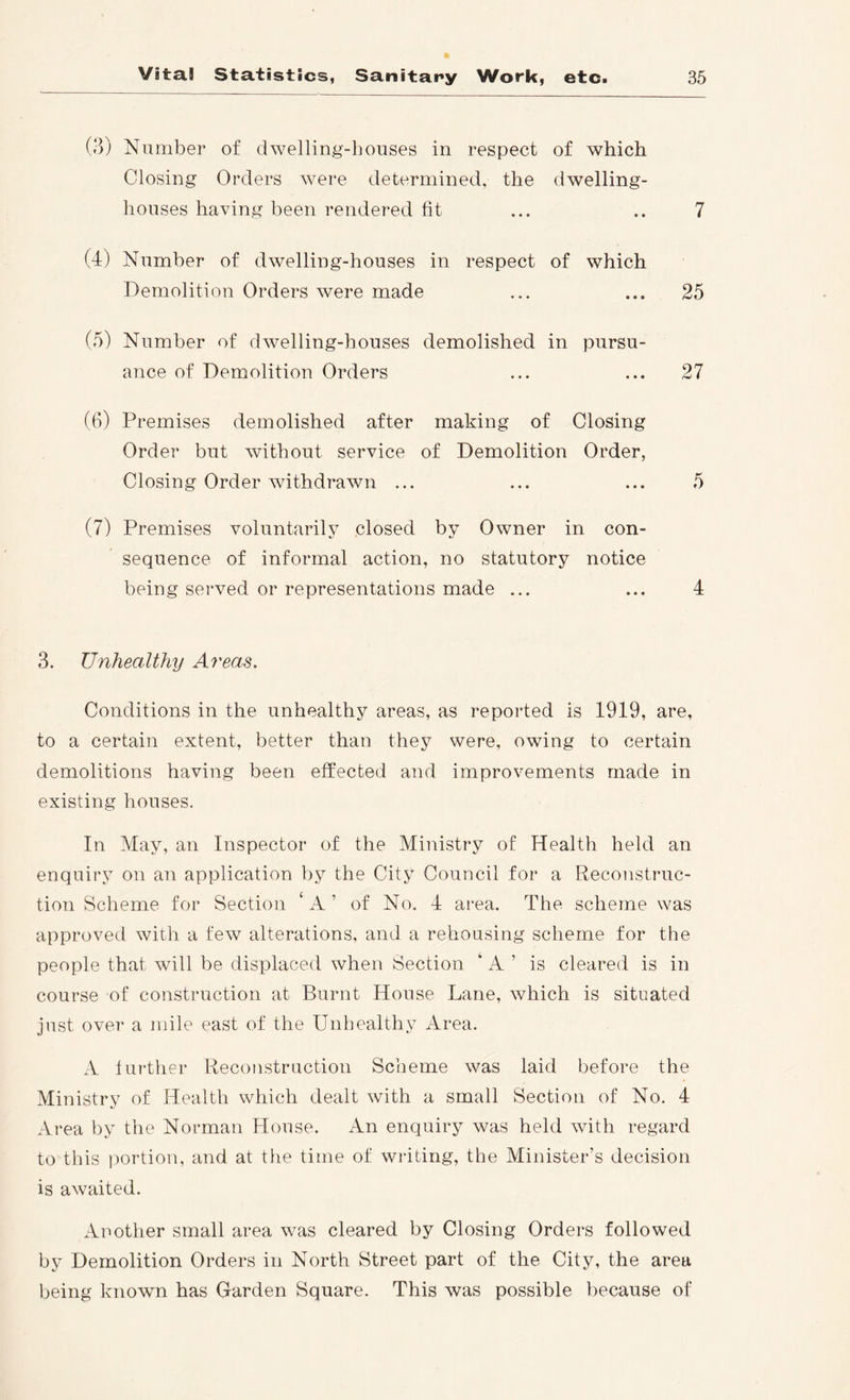 (3) Number of dwelling-houses in respect of which Closing Orders were determined, the dwelling- houses having been rendered fit ... .. 7 (4) Number of dwelling-houses in respect of which Demolition Orders were made ... ... 25 (5) Number of dwelling-houses demolished in pursu- ance of Demolition Orders ... ... 27 (6) Premises demolished after making of Closing Order but without service of Demolition Order, Closing Order withdrawn ... ... ... 5 (7) Premises voluntarily closed by Owner in con- sequence of informal action, no statutory notice being served or representations made ... ... 4 3. Unhecdthy Areas. Conditions in the unhealthy areas, as reported is 1919, are, to a certain extent, better than they were, owing to certain demolitions having been effected and improvements made in existing houses. In May, an Inspector of the Ministry of Health held an enquiry on an application by the City Council for a Reconstruc- tion Scheme for Section ‘ A ’ of No. 4 area. The scheme was approved with a few alterations, and a rehousing scheme for the people that will be displaced when Section ‘ A ’ is cleared is in course of construction at Burnt House Lane, which is situated just over a mile east of the Unhealthy Area. A turther Reconstruction Scheme was laid before the Ministry of Health which dealt with a small Section of No. 4 Area by the Norman House. An enquiry was held with regard to this portion, and at the time of writing, the Minister’s decision is awaited. Another small area was cleared by Closing Orders followed by Demolition Orders in North Street part of the City, the area being known has Garden Square. This was possible because of