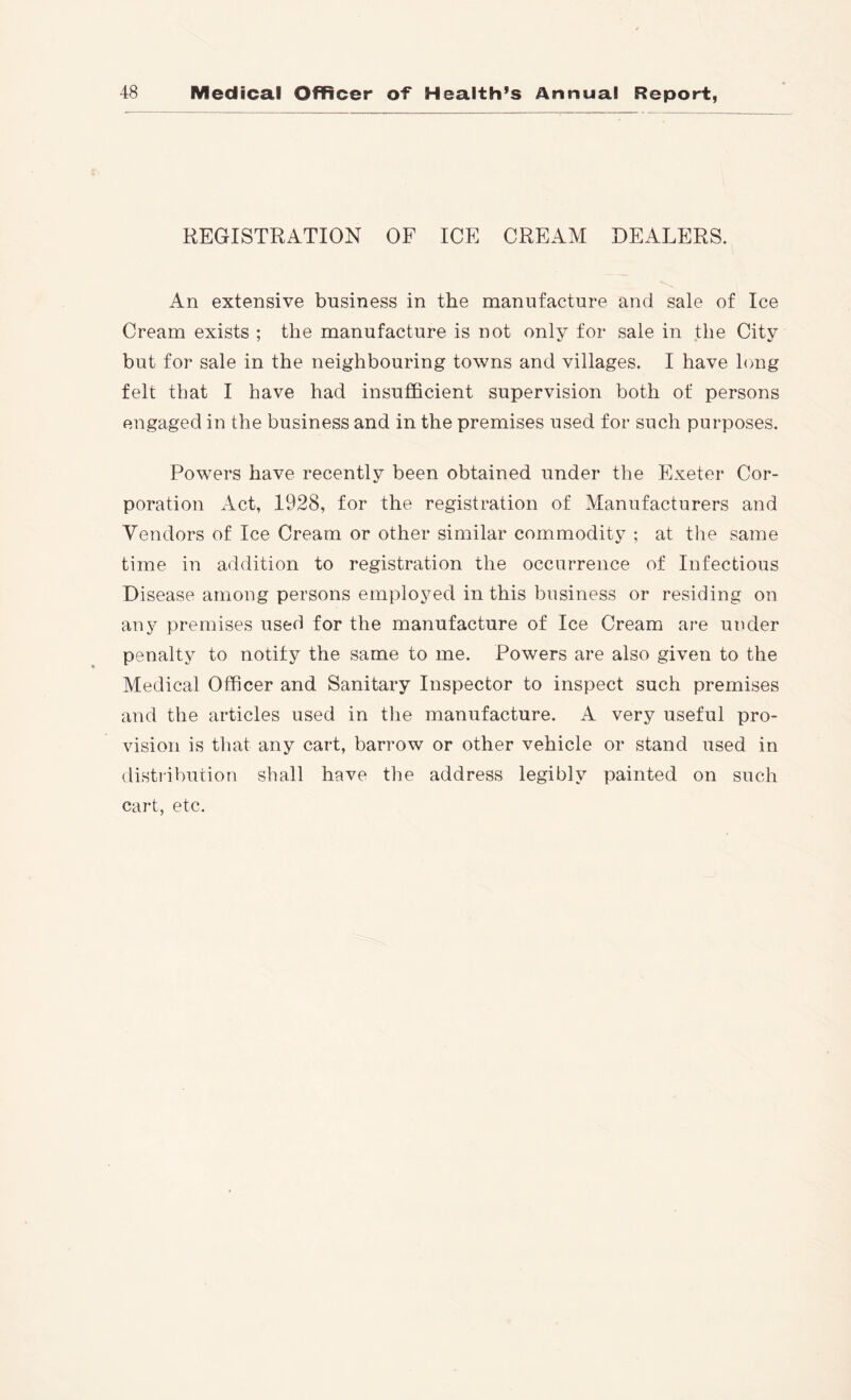 REGISTRATION OF ICE CREAM DEALERS. An extensive business in the manufacture and sale of Ice Cream exists ; the manufacture is not only for sale in the City but for sale in the neighbouring towns and villages. I have long felt that I have had insufficient supervision both of persons engaged in the business and in the premises used for such purposes. Powers have recently been obtained under the Exeter Cor- poration Act, 1928, for the registration of Manufacturers and Vendors of Ice Cream or other similar commodity ; at the same time in addition to registration the occurrence of Infectious Disease among persons employed in this business or residing on any premises used for the manufacture of Ice Cream are under penalty to notify the same to me. Powers are also given to the Medical Officer and Sanitary Inspector to inspect such premises and the articles used in the manufacture. A very useful pro- vision is that any cart, barrow or other vehicle or stand used in distribution shall have the address legibly painted on such cart, etc.
