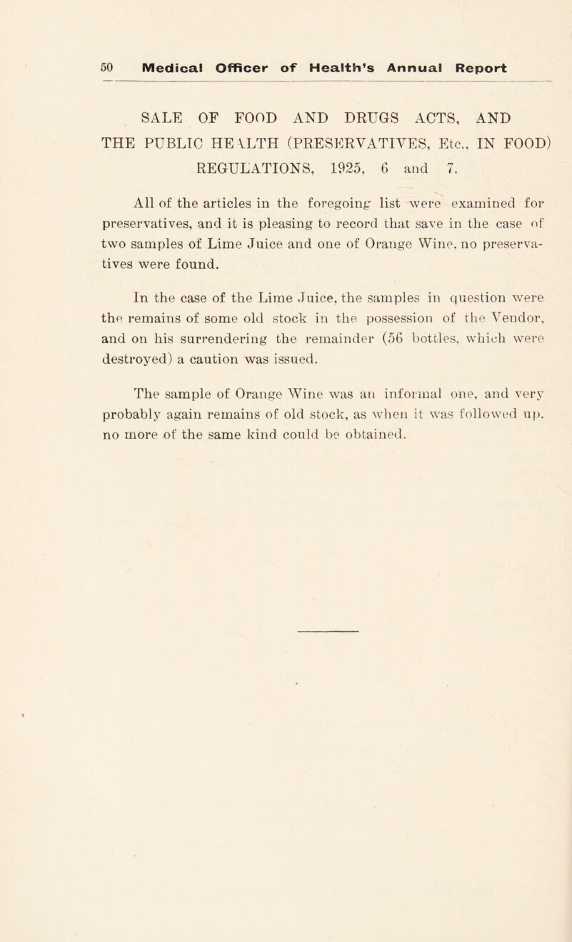 SALE OF FOOD AND DRUGS ACTS, AND THE PUBLIC HE VLTH (PRESERVATIVES, Etc., IN FOOD) REGULATIONS, 1925, 6 and 7. All of the articles in the foregoing' list were examined for preservatives, and it is pleasing to record that save in the case of two samples of Lime Juice and one of Orange Wine, no preserva- tives were found. In the case of the Lime Juice, the samples in question were the remains of some old stock in the possession of the Vendor, and on his surrendering the remainder (56 bottles, which were destroyed) a caution was issued. The sample of Orange Wine was an informal one, and very probably again remains of old stock, as when it was followed u}), no more of the same kind could be obtained.