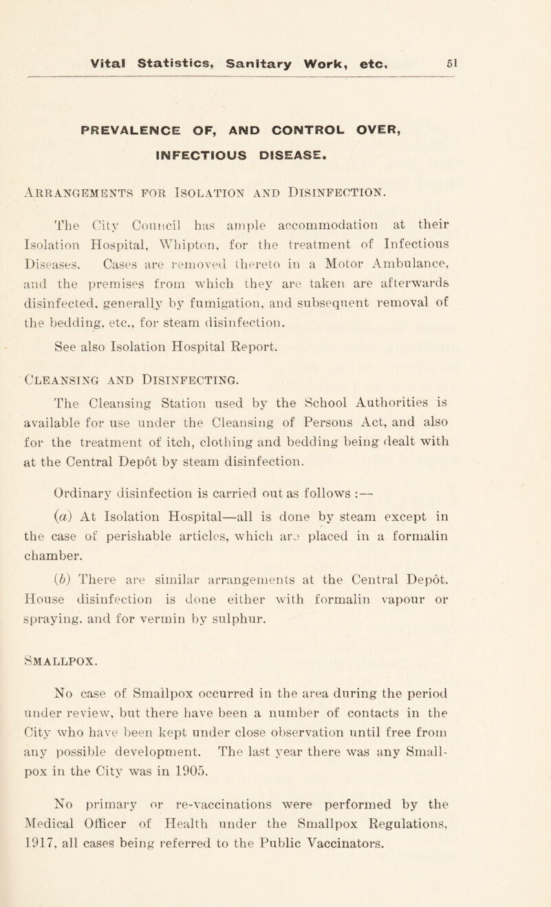 PREVALENCE OF, AND CONTROL OVER, INFECTIOUS DISEASE, Arrangements for Isolation and Disinfection. The City Conucil has ample accommodation at their Isolation Hospital, Whipton, for the treatment of Infections Diseases. Cases are I'emoved thereto in a Motor Ambulance, and the premises from which they are taken are afterwards disinfected, generally by fumigation, and subsequent removal of the bedding, etc., for steam disinfection. See also Isolation Hospital Report. Cleansing and Disinfecting. The Cleansing Station used by the School Authorities is available for use under the Cleansing of Persons Act, and also for the treatment of itch, clothing and bedding being dealt with at the Central Depot by steam disinfection. Ordinary disinfection is carried out as follows : — (а) At Isolation Hospital—all is done by steam except in the case of perishable articles, whicli are placed in a formalin chamber. (б) There are similar arrangements at the Central Depot. House disinfection is done either with formalin vapour or spraying, and for vermin by sulphur. Smallpox. No case of Smallpox occurred in the area during the period under review, but there have been a number of contacts in the City who have been kept under close observation until free from any possible development. The last year there was any Small- pox in the City was in 1905. No primary or re-vaccinations were performed by the Medical Officer of Health under the Smallpox Regulations, 1917, all cases being referred to the Public Vaccinators.