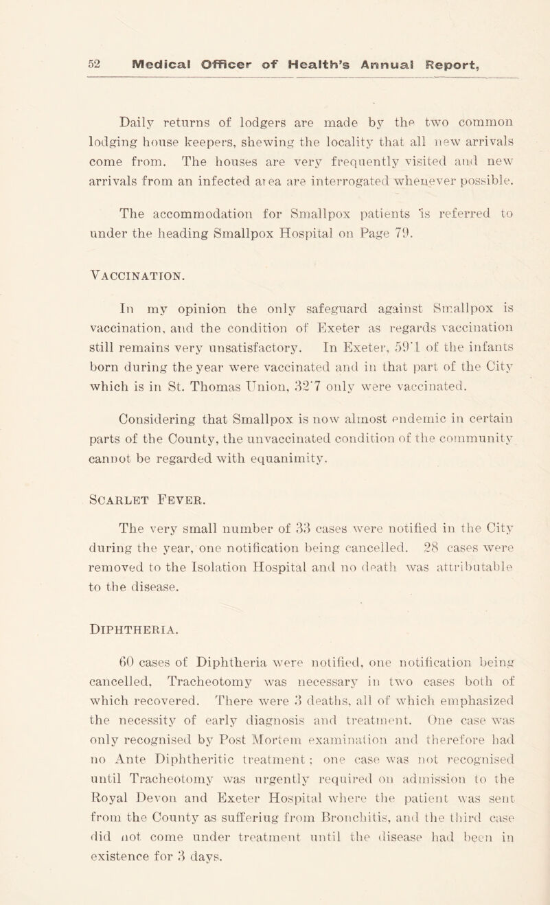 Daily returns of lodgers are made by the two common lodging house keepers, shewing the locality that all new arrivals come from. The houses are very frequently visited and new arrivals from an infected area are interrogated whenever possible. The accommodation for Smallpox patients 'is referred to under the heading Smallpox Hospital on Page 79. Vaccination. In my opinion the only safeguard against Smallpox is vaccination, and the condition of Exeter as regards vaccination still remains very unsatisfactory. In Exeter, 59M of the infants born during the year were vaccinated and in that part of the City which is in St. Thomas Union, 32'7 only were vaccinated. Considering that Smallpox is now almost endemic in certain parts of the County, the unvaccinated condition of the community cannot be regarded with equanimity. Scarlet Fever. The very small number of 33 cases were notified in the City during the year, one notification being cancelled. 28 cases were removed to the Isolation Hospital and no death was attributable to the disease. Diphtheria. 60 cases of Diphtheria were notified, one notification being cancelled, Tracheotomy was necessary in two cases both of which recovered. There were 3 deaths, all of which emphasized the necessity of early diagnosis and treatment. One case was only recognised by Post Mortem examination and therefore had no Ante Diphtheritic treatment ; one case was not recognised until Tracheotomy was urgently required on admission to the Royal Devon and Exeter Hospital where the patient was sent from the County as suffering from Bronchitis, and tlie tidrd case did not come under treatment until the disease had been in existence for 3 days.