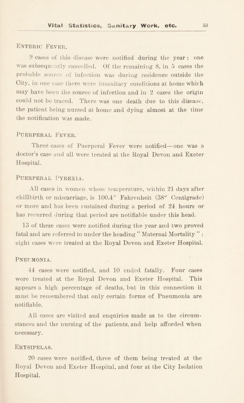 Enteric Fever, 1* cases of this disease were notified during the year ; one was subsequently cancelled. Of the remaining 8, in 5 cases the prol)able source of infection was during residence outside the City, in one case there were insanitary conditions at home which may have been the source of infection and in 2 cases the origin could not be traced. There was one death due to this disease, the patient being nursed at home and dying almost at the time the notification was made. Puerperal Fever. Three cases of Puerperal Fever were notified—one was a doctor’s case and all were treated at the Royal Devon and Exeter Hospital. Puerperal Pyrexia. All cases in women whose temperature, Avithin 21 days after chillbirth or miscarriage, is 100.4° Fahrenheit (38° Centigrade) or more and has been sustained during a period of 24 hours or has recurred during that period are notifiable under this head. 13 of these cases were notified during the year and two proved fatal and are referred to under the heading “ Maternal Mortality ” ; eight cases were treated at the Royal Devon and Exeter Hospital. Pneumonia. 44 cases were notified, and 10 ended fatally. Four cases were treated at the Royal Devon and Exeter Hospital. This appears a high percentage of deaths, but in this connection it must be remembered that only certain forms of Pneumonia are notifiable. All cases are visited and enquiries made as to the circum- stances and the nursing of the patients, and help afforded when necessary. Erysipelas. 20 cases were notified, three of them being treated at the Royal Devon and Exeter Hospital, and four at the City Isolation Hospital.