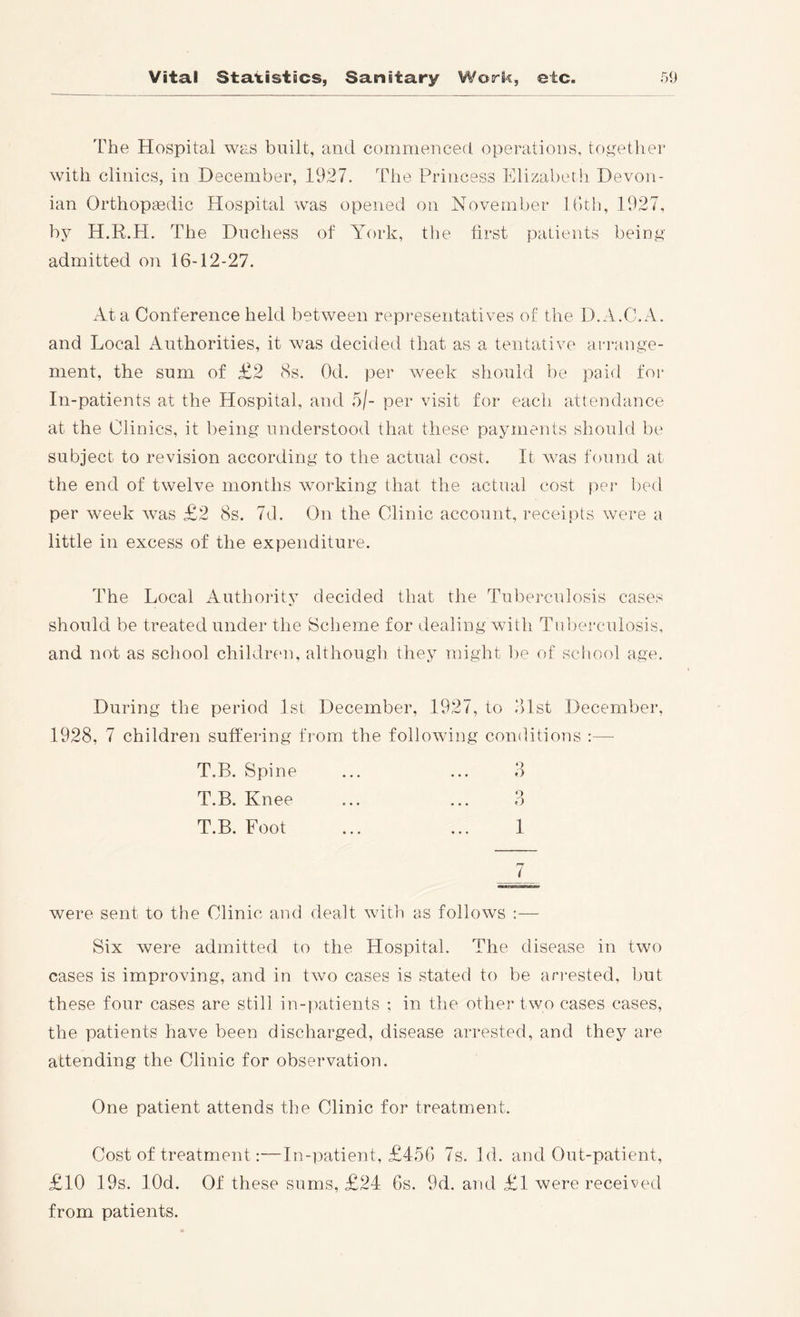 The Hospital was built, and commenced operatious, together with clinics, in December, 1927. The Princess Elizabeth Devon- ian Orthopaedic Hospital was opened on November HTh, 1927, by H.R.H. The Duchess of York, the first patients being admitted on 16-12-27. xlta Conference held between representatives of the D.A.C.A. and Local Authorities, it was decided that as a tentative arrange- ment, the sum of £2 8s. Od. per week should be paid for In-patients at the Hospital, and 5/- per visit for eacli attendance at the Clinics, it being understood that these payments should be subject to revision according to the actual cost. It Avas found at the end of twePm months Avorking that the actual cost per bed per Aveek Avas £2 8s. 7d. On the Clinic account, receipts Avere a little in excess of the expenditure. The Local Authority decided that the Tuberculosis cases should be treated under the Sclieme for dealing Avith Tuberculosis, and not as school children, althougli they might be of sclmol age. During the period 1st December, 1927, to dlst December, 1928, 7 children suffering from the folloAving conditions :— T.B. Spine ... ... 3 T.B. Knee ... ... 3 T.B. Foot ... ... 1 Avere sent to the Clinic and dealt Avith as folloAVS :— Six Avere admitted to the Hospital. The disease in two cases is improving, and in tAvo cases is stated to be an-ested, l)ut these four cases are still in-patients : in the other two cases cases, the patients have been discharged, disease arrested, and they are attending the Clinic for observation. One patient attends the Clinic for treatment. Cost of treatment;—In-patient, £456 7s. Id. and Out-patient, £10 19s. lOd. Of these sums, £24 6s. 9d. and £1 Avere received from patients.