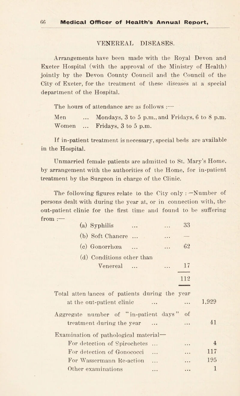 VENEREAL DISEASES. Arrangements have been made with the Royal Devon and Exeter Hospital (with the approval of the Ministry of Health) jointly by the Devon County Council and the Council of the City of Exeter, for the treatment of these diseases at a special department of the Hospital. The hours of attendance are as follows :— Men ... Mondays, 3 to 5 p.m., and Fridays, 6 to 8 p.m. Women ... Fridays, 3 to 5 p.m. If in-patient treatment is necessary, special beds are available in the Hospital. Unmarried female patients are admitted to St. Mary’s Home, by arrangement with the authorities of the Home, for in-patient treatment by the Surgeon in charge of the Clinic. The following figures relate to the City only ; ^Number of persons dealt with during the year at, or in connection with, the out-patient clinic for the first time and found to be suffering from :— (a) Syphilis ... ... 33 (b) Soft Chancre ... ... — (c) Gonorrhoea ... ... 62 (d) Conditions other than Venereal ... ... 17 112 Total atten lances of patients during the year at the out-patient clinic ... ... 1,929 Aggregate number of “in-patient days” of treatment during the year ... ... 41 Examination of pathological material— For detection of Spirochetes ... ... 4 For detection of Gonococci ... ... 117 For Wassermann Re-action ... ... 195 Other examinations ... ... 1
