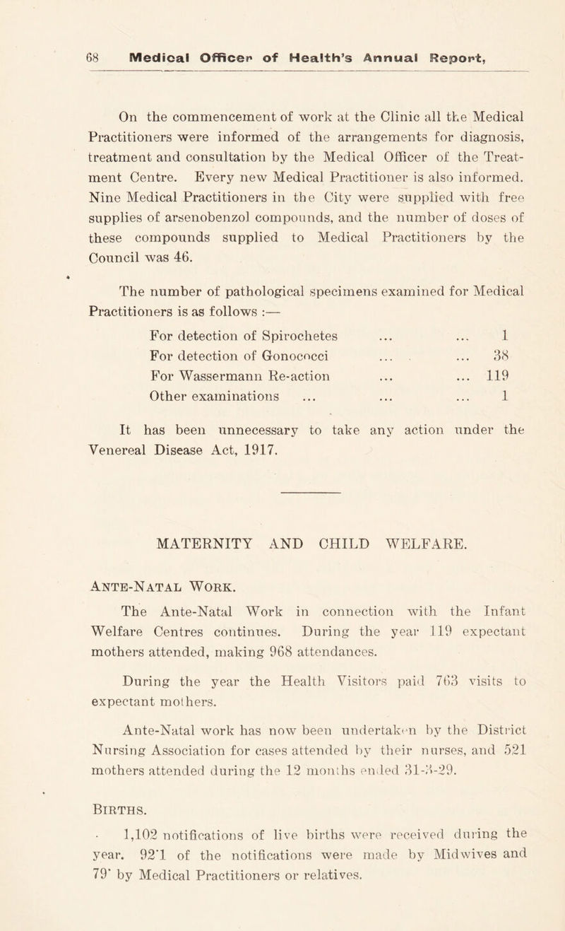 On the commencement of work at the Clinic all the Medical Practitioners were informed of the arrangements for diagnosis, treatment and consultation by the Medical Officer of the Treat- ment Centre. Every new Medical Practitioner is also informed. Nine Medical Practitioners in the City were supplied with free supplies of arsenobenzol compounds, and the number of doses of these compounds supplied to Medical Practitioners by the Council was 46. The number of pathological specimens examined for Medical Practitioners is as follows :— 1 38 For detection of Spirochetes For detection of Gonococci For Wassermann Re-action Other examinations 119 1 It has been unnecessary to take any action under the Venereal Disease Act, 1917, MATERNITY AND CHILD WELFARE. Ante-Natal Work. The Ante-Natal Work in connection with the Infant Welfare Centres continues. During the year 119 expectant mothers attended, making 968 attendances. During the year the Health Visitors paid 763 visits to expectant mothers. Ante-Natal work has now been undertak<'n by the District Nursing Association for cases attended by their nurses, and 521 mothers attended during the 12 months eiuled 31-3>-29. Births. 1,102 notifications of live births were received dining the year. 92T of the notifications were made by Midwives and 79* by Medical Practitioners or relatives.