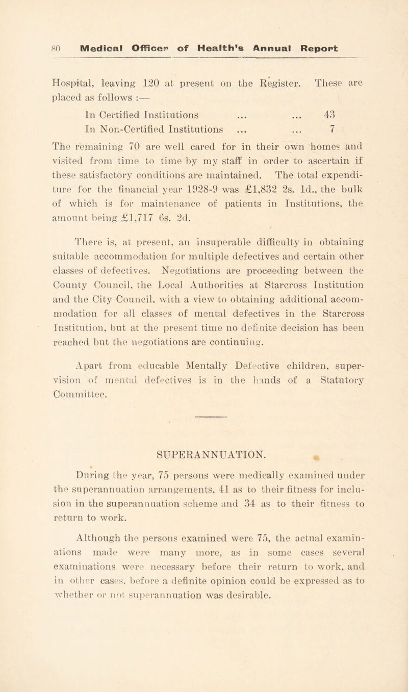 4 Hospital, leaving 120 at present on the Register. These are placed as follows :— In Certified Institutions ... ... 43 In Non-Certified Institutions ... ... 7 The remaining 70 are well cared for in their own homes and visited from time to time by my staff in order to ascertain if these satisfactory conditions are maintained. The total expendi- ture for the financial year 1928-9 was £1,832 2s. Id., the bulk of which is for maintenance of patients in Institutions, the amount being £1,717 (is. 2d. There is, at s)resent, an insuperable difficulty in obtaining suitable accommodation for multiple defectives and certain other classes of defectives. Negotiations are proceeding between the County Council, the Local Authorities at Starcross Institution and the City Council, with a view to obtaining additional accom- modation for all classes of mental defectives in the Starcross Institution, but at the present time no definite decision has been reached but the negotiations are continuing. Apart from educable Mentally Defective children, super- vision of mental defectives is in the Iiands of a Statutory Committee. SUPERANNUATION. During the year, 75 persons were medically examined under the superannuation arrangements, 41 as to their fitness for inclu- sion in the superannuation scheme and 34 as to their fitness to return to work. Although the persons examined were 75, the actual examin- ations made were many more, as in some cases several examinations were necessary before their return to work, and in other cases, before a definite opinion could be expressed as to whether or not superannuation was desirable.