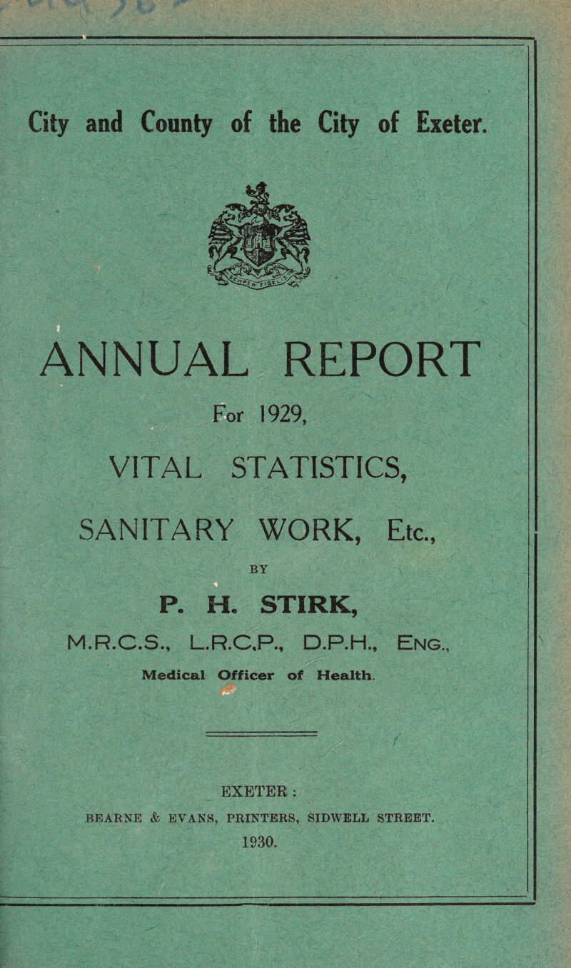 ANNUAL REPORT For 1929, VITAL STATISTICS, SANITARY WORK, Etc., P. H. STIRK, M.R.C.S., L.R.O,P., D.P.H., Eng., Medical Officer of Health. EXETER : BEARNE & EVANS, PRINTERS, SIDWBLL STREET. 1930.