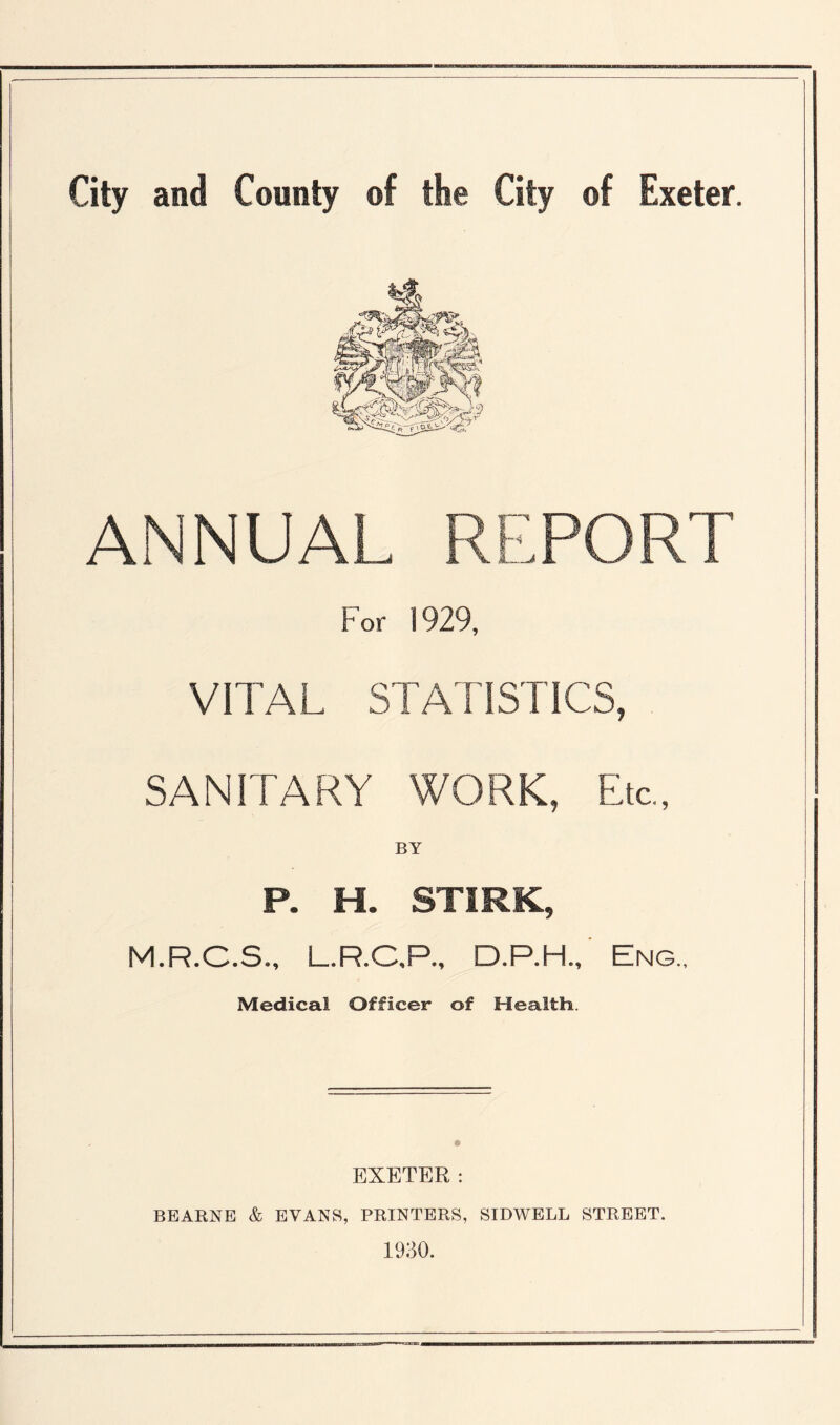 ANNUAL REPORT For 1929, VITAL STATISTICS, SANITARY WORK, Etc., BY P. H. STIRK, M.R.C.S., L.R.C.P., D.P.H., Eng., Medical Officer of Health. EXETER: BEARNE & EVANS, PRINTERS, SIDWELL STREET. 1930.