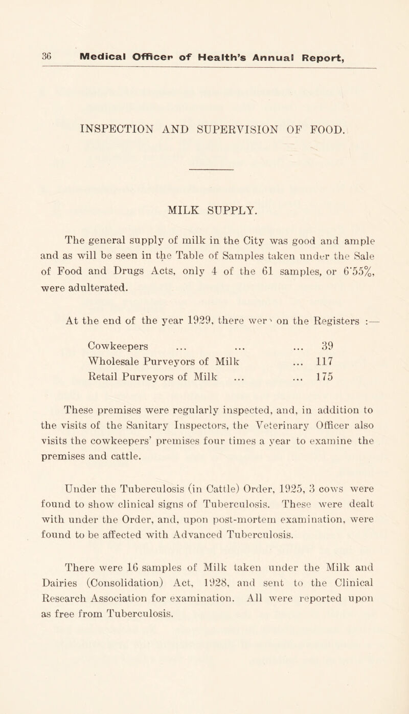 INSPECTION AND SUPERVISION OF FOOD. MILK SUPPLY. The general supply of milk in the City was good and ample and as will be seen in the Table of Samples taken under the Sale of Food and Drugs Acts, only 4 of the 61 samples, or 6*55%, were adulterated. At the end of the year 1929, there wer on the Registers : — Cowkeepers Wholesale Purveyors of Milk Retail Purveyors of Milk 39 117 175 These premises were regularly inspected, and, in addition to the visits of the Sanitary Inspectors, the Veterinary Officer also visits the cowkeepers’ premises four times a year to examine the premises and cattle. Under the Tuberculosis (in Cattle) Order, 1925, 3 cows were found to show clinical signs of Tuberculosis. These were dealt with under the Order, and, upon post-mortem examination, were found to be affected with Advanced Tuberculosis. There were 16 samples of Milk taken under the Milk and Dairies (Consolidation) Act, 1928, and sent to the Clinical Research Association for examination. All were reported upon as free from Tuberculosis.