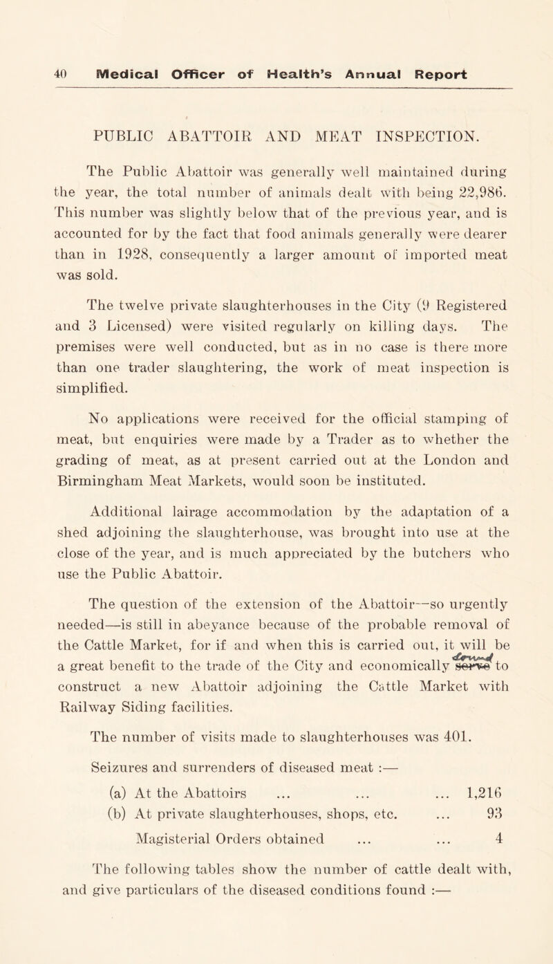 PUBLIC ABATTOIR AND MEAT INSPECTION. The Public Abattoir was generally well maintained during the year, the total number of animals dealt with being 22,986. This number was slightly below that of the previous year, and is accounted for by the fact that food animals generally were dearer than in 1928, consequently a larger amount of imported meat was sold. The twelve private slaughterhouses in the City (9 Registered and 3 Licensed) were visited regularly on killing days. The premises were well conducted, but as in no case is there more than one trader slaughtering, the work of meat inspection is simplified. No applications were received for the official stamping of meat, but enquiries were made by a Trader as to whether the grading of meat, as at present carried out at the London and Birmingham Meat Markets, would soon be instituted. Additional lairage accommodation by the adaptation of a shed adjoining the slaughterhouse, was brought into use at the close of the year, and is much appreciated by the butchers who use the Public Abattoir. The question of the extension of the Abattoir—so urgently needed—is still in abeyance because of the probable removal of the Cattle Market, for if and when this is carried out, it will be construct a new Abattoir adjoining the Cattle Market with Railway Siding facilities. The number of visits made to slaughterhouses was 401. Seizures and surrenders of diseased meat :— (a) At the Abattoirs (b) At private slaughterhouses, shops, etc. 1,216 93 4 Magisterial Orders obtained The following tables show the number of cattle dealt with, and give particulars of the diseased conditions found :—
