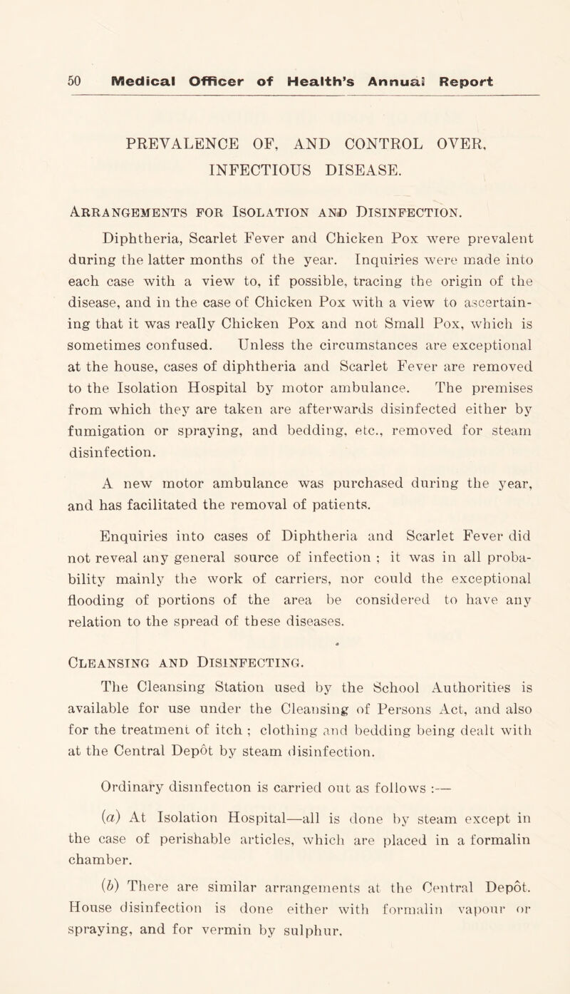 PREVALENCE OF, AND CONTROL OVER, INFECTIOUS DISEASE. Arrangements for Isolation and Disinfection. Diphtheria, Scarlet Fever and Chicken Pox were prevalent during the latter months of the year. Inquiries were made into each case with a view to, if possible, tracing the origin of the disease, and in the case of Chicken Pox with a view to ascertain- ing that it was really Chicken Pox and not Small Pox, which is sometimes confused. Unless the circumstances are exceptional at the house, cases of diphtheria and Scarlet Fever are removed to the Isolation Hospital by motor ambulance. The premises from which they are taken are afterwards disinfected either by fumigation or spraying, and bedding, etc., removed for steam disinfection. A new motor ambulance was purchased during the year, and has facilitated the removal of patients. Enquiries into cases of Diphtheria and Scarlet Fever did not reveal any general source of infection ; it was in all proba- bility mainly the work of carriers, nor could the exceptional flooding of portions of the area be considered to have any relation to the spread of these diseases. Cleansing and Disinfecting. The Cleansing Station used by the School Authorities is available for use under the Cleansing of Persons Act, and also for the treatment of itch ; clothing and bedding being dealt with at the Central Depot by steam disinfection. Ordinary disinfection is carried out as follows :— {a) At Isolation Hospital—all is done by steam except in the case of perishable articles, which are placed in a formalin chamber. (b) There are similar arrangements at the Central Depot. House disinfection is done either with formalin vapour or spraying, and for vermin by sulphur.