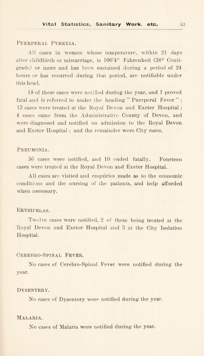Puerperal Pyrexia. All cases in women whose temperature, within 21 days after childbirth or miscarriage, is 100’4C> Fahrenheit (38° Centi- grade) or more and has been sustained during a period of 24 hours or has recurred during that period, are notifiable under this head. 18 of these cases were notified during the year, and 1 proved fatal and is referred to under the heading “ Puerperal Fever ” ; 13 cases were treated at the Royal Devon and Exeter Hospital ; 4 cases came from the Administrative County of Devon, and were diagnosed and notified on admission to the Royal Devon and Exeter Hospital ; and the remainder were City cases. Pneumonia. 56 cases were notified, and 10 ended fatally. Fourteen cases were treated at the Royal Devon and Exeter Hospital. All cases are visited and enquiries made as to the economic conditions and the nursing of the patients, and help afforded when necessary. Erysipelas. Twelve cases were notified, 2 of them being treated at the Royal Devon and Exeter Hospital and 3 at the City Isolation Hospital. Cerebro-Spinal Fever. No cases of Cerebro-Spinal Fever were notified during the year. Dysentery. No cases of Dysentery were notified during the year. Malaria. No cases of Malaria were notified during the year.