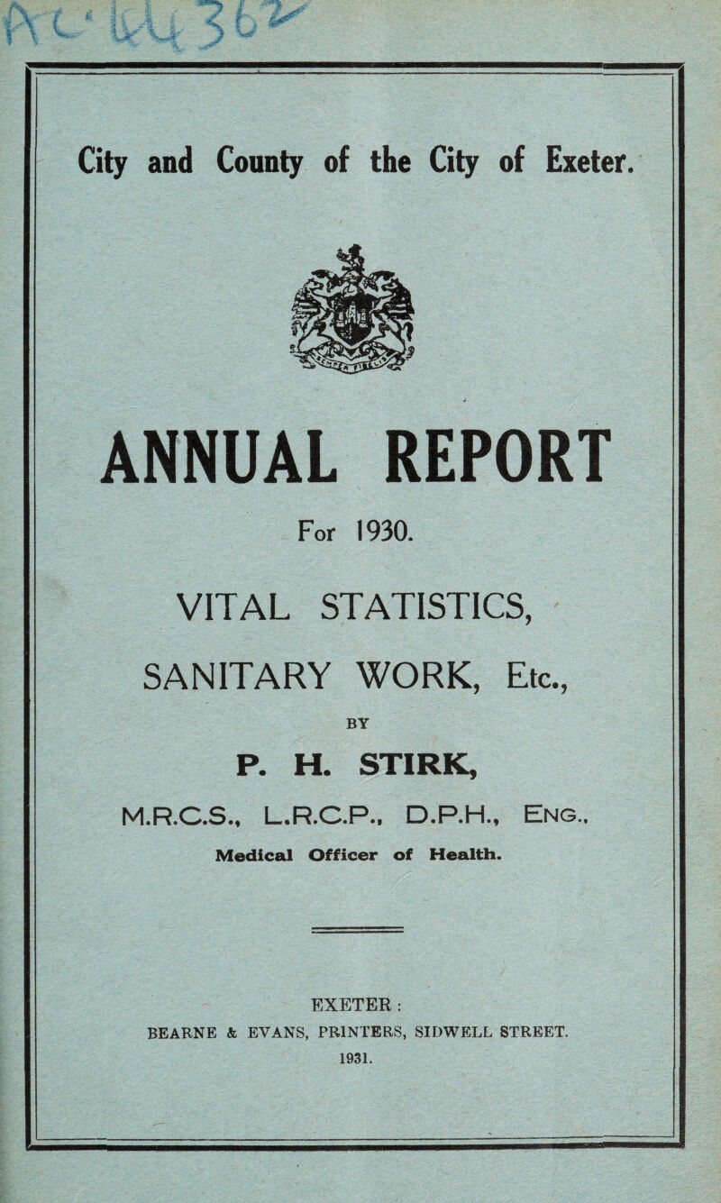 ANNUAL REPORT For 1930. VITAL STATISTICS, SANITARY WORK, Etc.^ BY P. H. STIRK, M.R.C.Sm L.R.C.P., D.P.H., Eng., Medical Officer of Health. EXETER: BEARNE & EVANS, PRINTERS, SIDWELL STREET. 1931.