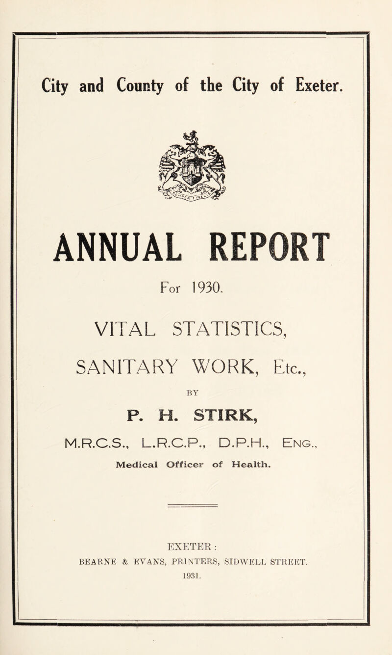 ANNUAL REPORT For 1930. VITAL STATISTICS, / SANITARY WORK, Etc., P. H. STIRK, M.R.C.S., L.R.C.P., D.P.H., Eng., Medical Officer of Health. EXETER: BEARNE & EVANS, PRINTERS, SIDWELL STREET. 1931.