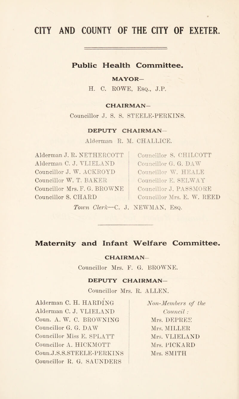 Public Health Committee. MAYOR— H. C. ROWE, Esq., J.P. CHAIRMAN- Councillor J. S. S. STEELE-PERKINS. DEPUTY CHAIRMAN— Alderman R. M. CHALLICE. Alderman J. R. NETHERCOTT Alderman C. J. YLIELAND Councillor J. W. ACKROYD Councillor W. T. BAKER Councillor Mrs. F. G. BROWNE Councillor S. CHARD Toivn Clerk—C. J. Councillor S. CHILCOTT Councillor G. G. DAW Councillor W. HEALE Councillor E. SELWAY Councillor J. PASSMORE Councillor Mrs. E. W. REED NEWMAN, Esq. Maternity and Infant Welfare Committee. CHAIRMAN- Councillor Mrs. F. G. BROWNE. DEPUTY CHAIRMAN— Councillor Mrs. R. ALLEN. Alderman C. H. HARDING Alderman C. J. YLIELAND Coun. A. W. C. BROWNING Councillor G. G. DAW Councillor Miss E. SPLATT Councillor A. HICKMOTT Coun.J.S.S.STEELE-PERKINS Councillor R. G. SAUNDERS Non-Members of the Council : Mrs. DEPREE Mrs. MILLER Mrs. YLIELAND Mrs. PICKARD Mrs. SMITH