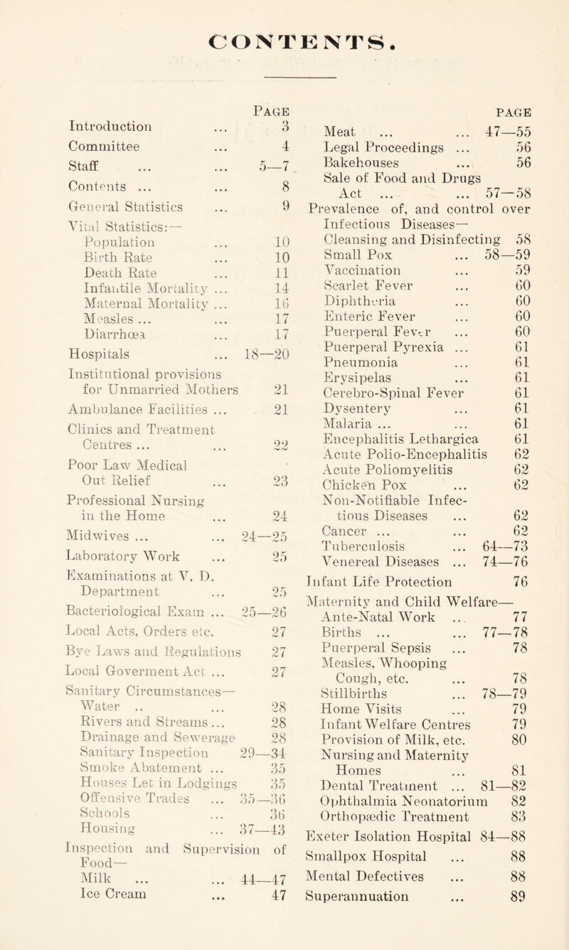 PAGE CONTENTS. Page Introduction ... 3 Committee 4 Staff 5- —7 Contents ... 8 General Statistics 9 Vital Statistics: — Population 10 Birth Rate 10 Death Rate 11 Infantile Mortality ... 14 Maternal Mortality ... 16 Measles ... 17 Diarrhoea 17 Hospitals 18- -20 Institutional provisions foi’ Unmarried Mothers 21 Ambulance Facilities ... 21 Clinics and Treatment Centres ... 90 Poor Law Medical Out Relief 9 3 Professional Nursing in the Home 24 Midwives ... 24- -25 Laboratory Work 25 Examinations at V. D. Department 25 Bacteriological Exam ... 25- -26 Local Acts, Orders etc. 27 Bye Laws and Regulations 27 Local Goverment Act ... 27 Sanitary Circumstances— Water .. 28 Rivers and Streams ... 28 Drainage and Sewerage 28 Sanitary Inspection 29—34 Smoke Abatement ... 35 Houses Let in Lodgings 35 Offensive Trades ... 35—36 Schools ... 36 Housing ... 37—43 Inspection and Supervision of Food— Milk ... ... 44—47 Ice Cream ... 47 Meat 47- -55 Legal Proceedings ... 56 Bakehouses 56 Sale of Food and Drugs Act 57- -58 Prevalence of, and control over Infectious Diseases— Cleansing and Disinfecting 58 Small Pox ... 58—59 Vaccination ... 59 Scarlet Fever ... 60 Diphtheria ... 60 Enteric Fever ... 60 Puerperal Fev^r ... 60 Puerperal Pyrexia ... 61 Pneumonia ... 61 Erysipelas ... 61 Cerebro-Spinal Fever 61 Dysentery ... 61 Malaria ... ... 61 Encephalitis Lethargica 61 Acute Polio-Encephalitis 62 Acute Poliomyelitis 62 Chicken Pox ... 62 Non-Notifiable Infec- tious Diseases ... 62 Cancer ... ... 62 Tuberculosis ... 64—73 Venereal Diseases ... 74—76 Infant Life Protection 76 Maternity and Child Welfare— Ante-Natal Work .. 77 Births ... ... 77—78 Puerperal Sepsis ... 78 Measles, Whooping Cough, etc. ... 78 Stillbirths ... 78—79 Home Visits ... 79 Infant Welfare Centres 79 Provision of Milk, etc. 80 Nursing and Maternity Homes ... 81 Dental Treatment ... 81—82 Ophthalmia Neonatorium 82 Orthopaedic Treatment 83 Exeter Isolation Hospital 84—88 Smallpox Hospital ... 88 Mental Defectives ... 88 Superannuation ... 89