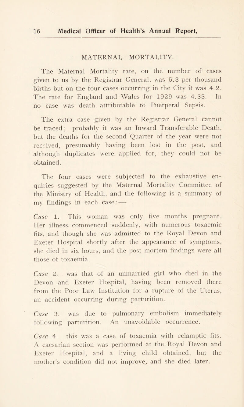 MATERNAL MORTALITY. The Maternal Mortality rate, on the number of cases given to us by the Registrar General, was 5.3 per thousand births but on the four cases occurring in the City it was 4.2. The rate for England and Wales for 1929 was 4.33. In no case was death attributable to Puerperal Sepsis. The extra case given by the Registrar General cannot be traced; probably it was an Inward Transferable Death, but the deaths for the second Quarter of the year were not received, presumably having been lost in the post, and although duplicates were applied for, they could not be obtained. The four cases were subjected to the exhaustive en- quiries suggested by the Maternal Mortality Committee of the Ministry of Health, and the following is a summary of my findings in each case: — Case 1. This woman was only five months pregnant. Her illness commenced suddenly, with numerous toxaemic fits, and though she was admitted to the Royal Devon and Exeter Hospital shortly after the appearance of symptoms, she died in six hours, and the post mortem findings were all those of toxaemia. Case 2. was that of an unmarried girl who died in the Devon and Exeter Hospital, having been removed there from the Poor Law Institution for a rupture of the Uterus, an accident occurring during parturition. Case 3. was due to pulmonary embolism immediately following parturition. An unavoidable occurrence. Case 4. this was a case of toxaemia with eclamptic fits. A caesarian section was performed at the Royal Devon and Exeter Hospital, and a living child obtained, but the mother’s condition did not improve, and she died later.