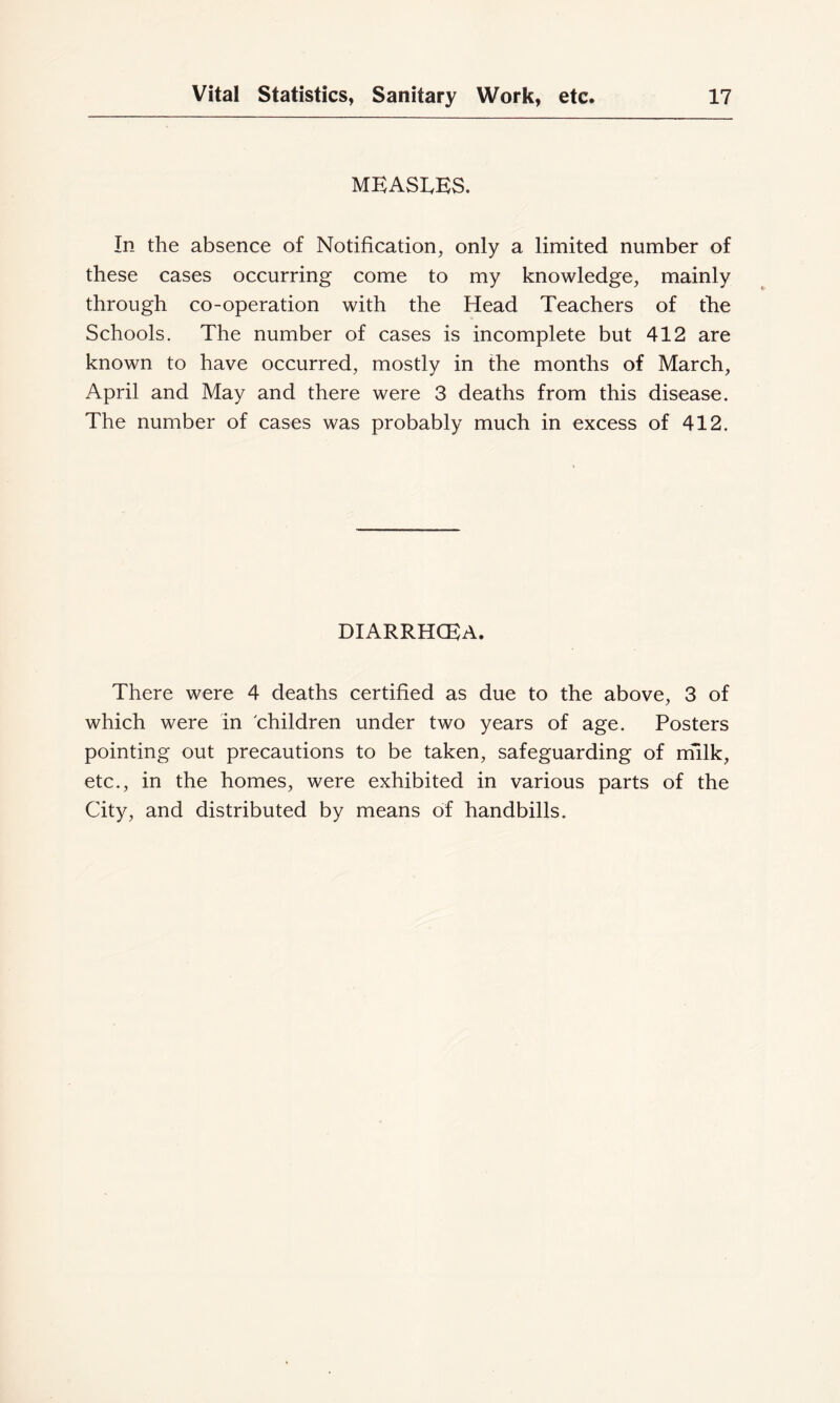 mkasi.es. In the absence of Notification, only a limited number of these cases occurring come to my knowledge, mainly through co-operation with the Head Teachers of the Schools. The number of cases is incomplete but 412 are known to have occurred, mostly in the months of March, April and May and there were 3 deaths from this disease. The number of cases was probably much in excess of 412. DIARRHCEA. There were 4 deaths certified as due to the above, 3 of which were in 'children under two years of age. Posters pointing out precautions to be taken, safeguarding of niilk, etc., in the homes, were exhibited in various parts of the Cit}^, and distributed by means of handbills.