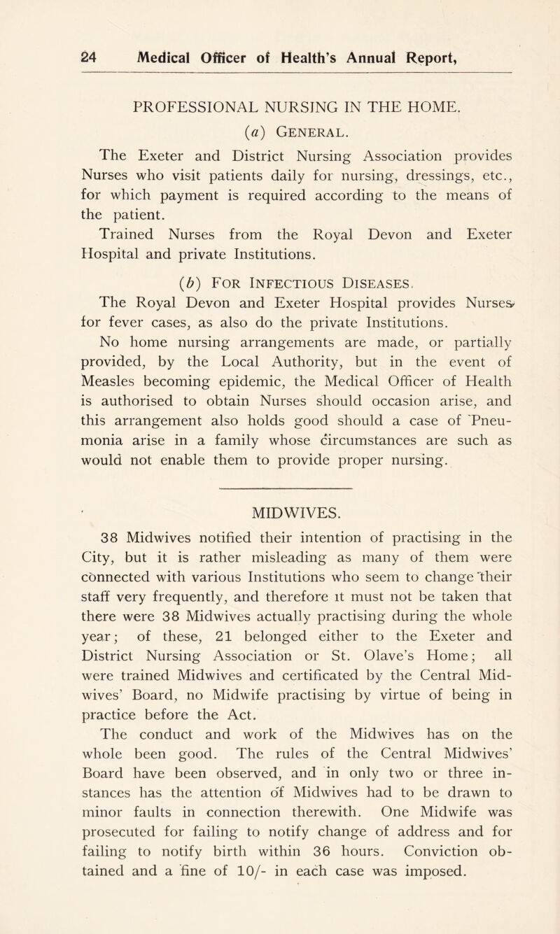 PROFESSIONAL NURSING IN THE HOME. {a) General. The Exeter and District Nursing Association provides Nurses who visit patients daily for nursing, dressings, etc., for which payment is required according to the means of the patient. Trained Nurses from the Royal Devon and Exeter Hospital and private Institutions. {b) For Infectious Diseases, The Royal Devon and Exeter Hospital provides Nurses^ for fever cases, as also do the private Institutions. No home nursing arrangements are made, or partially provided, by the Local Authority, but in the event of Measles becoming epidemic, the Medical Officer of Health is authorised to obtain Nurses should occasion arise, and this arrangement also holds good should a case of Tneu- monia arise in a family whose circumstances are such as would not enable them to provide proper nursing. MIDWIVES. 38 Midwives notified their intention of practising in the City, but it is rather misleading as many of them were connected with various Institutions who seem to change Their staff very frequently, and therefore it must not be taken that there were 38 Midwives actually practising during the whole year; of these, 21 belonged either to the Exeter and District Nursing Association or St. Olave’s Home; all were trained Midwives and certificated by the Central Mid- wives’ Board, no Midwife practising by virtue of being in practice before the Act. The conduct and work of the Midwives has on the whole been good. The rules of the Central Midwives’ Board have been observed, and in only two or three in- stances has the attention o'f Midwives had to be drawn to minor faults in connection therewith. One Midwife was prosecuted for failing to notify change of address and for failing to notify birth within 36 hours. Conviction ob- tained and a fine of 10/- in each case was imposed.