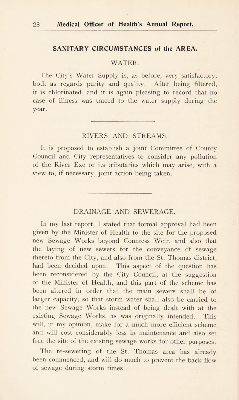 SANITARY CIRCUMSTANCES of the AREA. WATER. The City’s Water Supply is, as before, very satisfactory, both as regards purity and quality. After being filtered, it is chlorinated, and it is again pleasing to record that no case of illness was traced to the water supply during the year. RIVERS AND STREAMS. It is proposed to establish a joint Committee of County Council and City representatives to consider any pollution of the River Exe or its tributaries which may arise, with a view to, if necessary, joint action being taken. DRAINAGE AND SEWERAGE. In my last report, I stated that formal approval had been given by the Minister of Health to the site for the proposed new Sewage Works beyond Countess Weir, and also that the laying of new sewers for the conveyance of sewage thereto from the City, and also from the St. Thomas district, had been decided upon. This aspect of the question has been reconsidered by the City Council, at the suggestion of the Minister of Health, and this part of the scheme has been altered in order that the main sewers shall be of larger capacity, so that storm water shall also be carried to the new Sewage Works instead of being dealt with at the existing Sewage Works, as was originally intended. This will, in my opinion, make for a much more efficient scheme and will cost considerably less in maintenance and also set free the site of the existing sewage works for other purposes. The re-sewering of the St. Thomas area has already been commenced, and will do much to prevent the back flow of sewage during storm times.