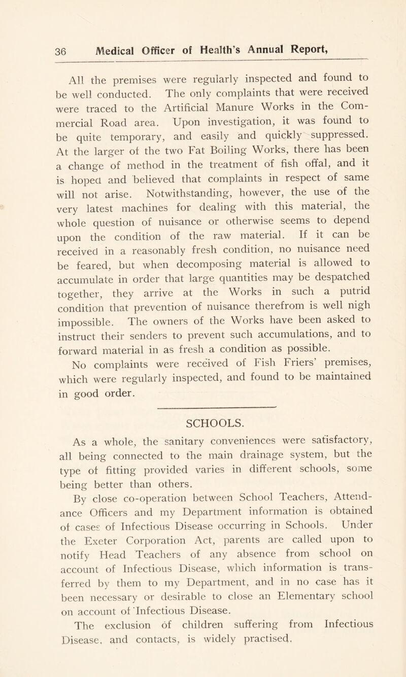 All the premises were regularly inspected and found to be well conducted. The only complaints that were received were traced to the Artificial Manure Works in the Com- mercial Road area. Upon investigation, it was found to be quite temporary, and easily and quickly suppressed. At the larger of the two Fat Boiling Works, there has been a change of method in the treatment of fish offal, and it is hoped and believed that complaints in respect of same will not arise. Notwithstanding, however, the use of the very latest machines for dealing with this material, the whole question of nuisance or otherwise seems to depend upon the condition of the raw material. If it can be received in a reasonably fresh condition, no nuisance need be feared, but when decomposing material is allowed to accumulate in order that large quantities may be despatched together, they arrive at the Works in such a putrid condition that prevention of nuisance therefrom is well nigh impossible. The owners of the Woiks have been asked to instruct their senders to prevent such accumulations, and to forward material in as fresh a condition as possible. No complaints were received of Fish Friers premises, which were regularly inspected, and found to be maintained in good order. SCHOOLS. As a whole, the sanitary conveniences were satisfactory, all being connected to the main drainage system, but the type of fitting provided varies in different schools, some being better than others. By close co-operation between School Teachers, Attend- ance Officers and my Department information is obtained of cases of Infectious Disease occurring in Schools. Under the Exeter Corporation Act, parents are called upon to notify Head Teachers of any absence from school on account of Infectious Disease, which information is trans- ferred by them to my Department, and in no case has it been necessary or desirable to close an Elementary school on account of'Infectious Disease. The exclusion of children suffering from Infectious Disease, and contacts, is widely practised,