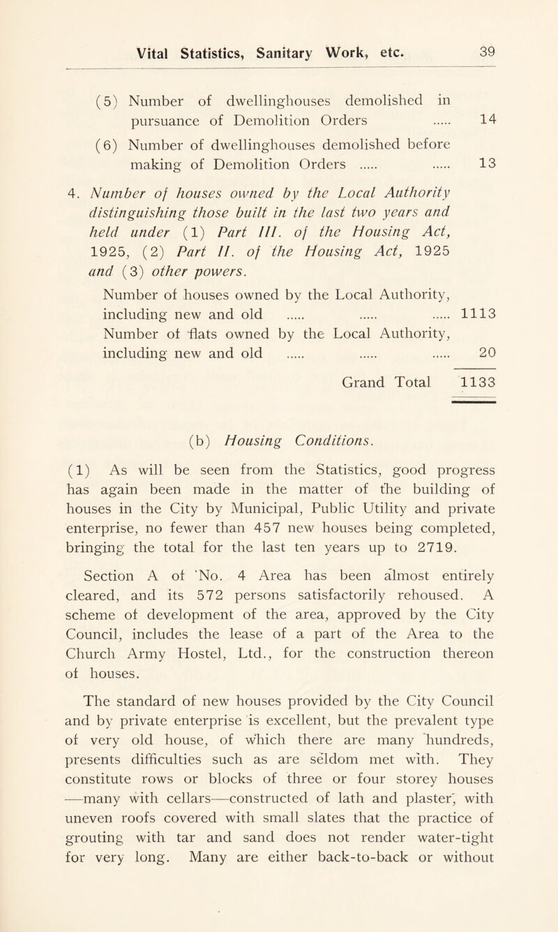 (5) Number of dwellinghouses demolished in pursuance of Demolition Orders 14 (6) Number of dwellinghouses demolished before making of Demolition Orders 13 4. Number of houses owned by the Local Authority distinguishing those built in the last two years and held under (1) Part III. of the Housing Act, 1925, (2) Part II. of the Housing Act, 1925 and (3) other powers. Number of houses owned by the Local Authority, including new and old 1113 Number ot flats owned by the Local Authority, including new and old 20 Grand Total 1133 (b) Housing Conditions. (1) As will be seen from the Statistics, good progress has again been made in the matter of the building of houses in the City by Municipal, Public Utility and private enterprise, no fewer than 457 new houses being completed, bringing the total for the last ten years up to 2719. Section A of ‘No. 4 Area has been almost entirely cleared, and its 572 persons satisfactorily rehoused. A scheme of development of the area, approved by the City Council, includes the lease of a part of the Area to the Church Army Hostel, Ltd., for the construction thereon of houses. The standard of new houses provided by the City Council and by private enterprise is excellent, but the prevalent type of very old house, of which there are many hundreds, presents difficulties such as are seldom met with. They constitute rows or blocks of three or four storey houses —many with cellars—constructed of lath and plaster', with uneven roofs covered with small slates that the practice of grouting with tar and sand does not render water-tight for very long. Many are either back-to-back or without