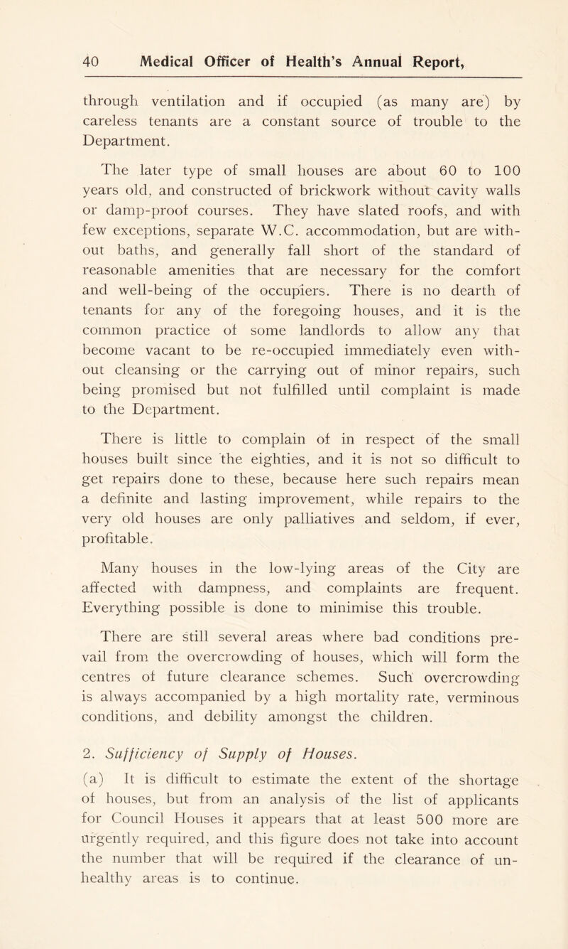 through ventilation and if occupied (as many are) by careless tenants are a constant source of trouble to the Department. The later type of small houses are about 60 to 100 years old, and constructed of brickwork without cavity walls or damp-proof courses. They have slated roofs, and with few exceptions, separate W.C. accommodation, but are with- out baths, and generally fall short of the standard of reasonable amenities that are necessary for the comfort and well-being of the occupiers. There is no dearth of tenants for any of the foregoing houses, and it is the common practice of some landlords to allow any that become vacant to be re-occupied immediately even with- out cleansing or the carrying out of minor repairs, such being promised but not fulfilled until complaint is made to the Department. There is little to complain of in respect of the small houses built since the eighties, and it is not so difficult to get repairs done to these, because here such repairs mean a definite and lasting improvement, while repairs to the very old houses are only palliatives and seldom, if ever, profitable. Many houses in the low-lying areas of the City are affected with dampness, and complaints are frequent. Everything possible is done to minimise this trouble. There are still several areas where bad conditions pre- vail from, the overcrowding of houses, which will form the centres of future clearance schemes. Such overcrowding is always accompanied by a high mortality rate, verminous conditions, and debility amongst the children. 2. Sufficiency of Supply of Houses. (a) It is difficult to estimate the extent of the shortage of houses, but from an analysis of the list of applicants for Council Houses it appears that at least 500 more are urgently required, and this figure does not take into account the number that will be required if the clearance of un- healthy areas is to continue.