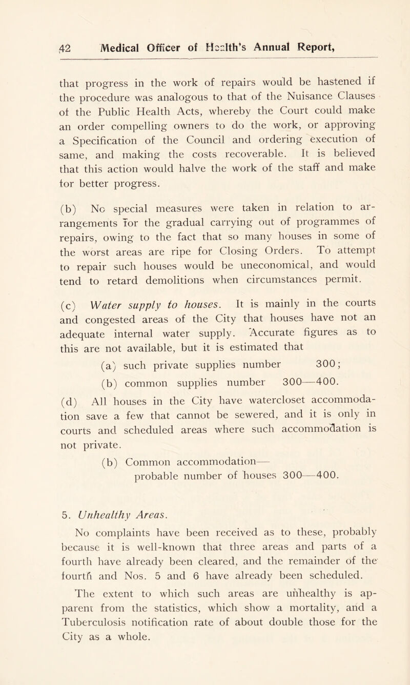 that progress in the work of repairs would be hastened if the procedure was analogous to that of the Nuisance Clauses of the Public Health Acts, whereby the Court could make an order compelling owners to do the work, or approving a Specification of the Council and ordering execution of same, and making the costs recoverable. It is believed that this action would halve the work of the staff and make for better progress. (b) No special measures were taken in relation to ar- rangements Tor the gradual carrying out of programmes of repairs, owing to the fact that so many houses in some of the worst areas are ripe for Closing Orders. To attempt to repair such houses would be uneconomical, and would tend to retard demolitions when circumstances permit. (c) Water supply to houses. It is mainly in the courts and congested areas of the City that houses have not an adequate internal water supply. Accurate figures as to this are not available, but it is estimated that (a) such private supplies number 300; (b) common supplies number 300—400. (d) All houses in the City have watercloset accommoda- tion save a few that cannot be sewered, and it is only in courts and scheduled areas where such accommodation is not private. (b) Common accommodation— probable number of houses 300—400. 5. Urihealthy Areas. No complaints have been received as to these, probably because it is well-known that three areas and parts of a fourth have already been cleared, and the remainder of the fourth and Nos. 5 and 6 have already been scheduled. The extent to which such areas are unhealthy is ap- parent from the statistics, which show a mortality, and a Tuberculosis notification rate of about double those for the City as a whole.