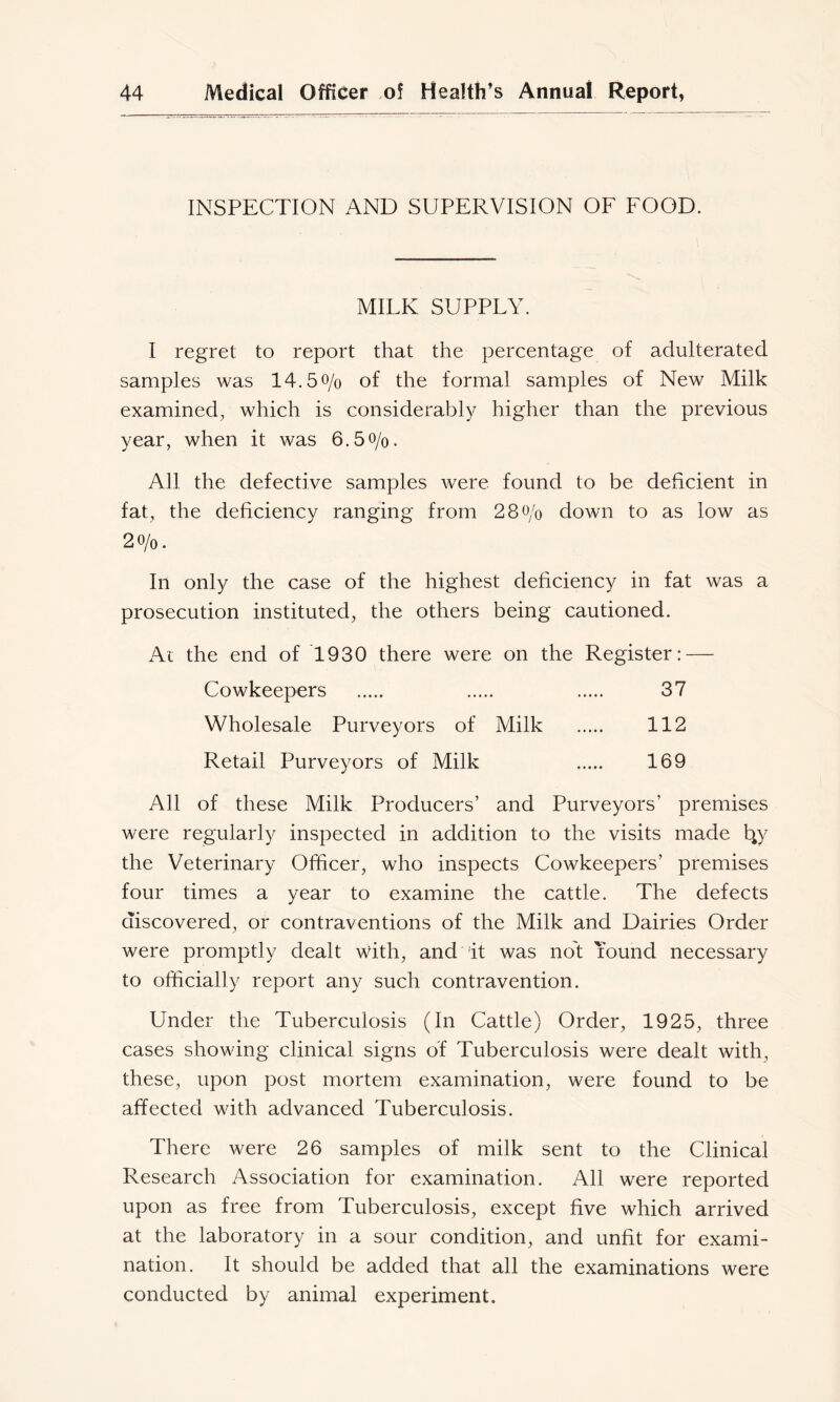 INSPECTION AND SUPERVISION OF FOOD. MILK SUPPLY. I regret to report that the percentage of adulterated samples was 14.5o/o of the formal samples of New Milk examined, which is considerably higher than the previous year, when it was 6.50/0. All the defective samples were found to be deficient in fat, the deficiency ranging from 2 8 0/0 down to as low as 20/0. In only the case of the highest deficiency in fat was a prosecution instituted, the others being cautioned. At the end of 1930 there were on the Register: — Cowkeepers 37 Wholesale Purveyors of Milk 112 Retail Purveyors of Milk 169 All of these Milk Producers’ and Purveyors’ premises were regularly inspected in addition to the visits made 4y the Veterinary Officer, who inspects Cowkeepers’ premises four times a year to examine the cattle. The defects discovered, or contraventions of the Milk and Dairies Order were promptly dealt with, and it was not Lound necessary to officially report any such contravention. Under the Tuberculosis (In Cattle) Order, 1925, three cases showing clinical signs of Tuberculosis were dealt with, these, upon post mortem examination, were found to be affected with advanced Tuberculosis. There were 26 samples of milk sent to the Clinical Research Association for examination. All were reported upon as free from Tuberculosis, except five which arrived at the laboratory in a sour condition, and unfit for exami- nation. It should be added that all the examinations were conducted by animal experiment.