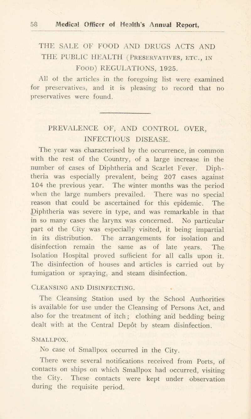 THE SALE OF FOOD AND DRUGS ACTS AND THE PLIBLIC HEALTH (Preservatives, etc., in Food) REGULATIONS, 1925. All of the articles in the foregoing list were examined for preservatives, and it is pleasing to record that no preservatives were found. PREVALENCE OF, AND CONTROL OVER, INFECTIOUS DISEASE. The year was characterised by the occurrence, in common with the rest of the Country, of a large increase in the number of cases of Diphtheria and Scarlet Fever. Diph- theria was especially prevalent, being 207 cases against 104 the previous year. The winter months was the period when the large numbers prevailed. There was no special reason that could be ascertained for this epidemic. The .Diphtheria was severe in type, and was remarkable in that in so many cases the larynx was concerned. No particular part of the City was especially visited, it being impartial in its distribution. The arrangements for isolation and disinfection remain the same as of late years. The Isolation Hospital proved sufficient for all calls upon it. The disinfection of houses and articles is carried out by fumigation or spraying, and steam disinfection. Cleansing and Disinfecting. The Cleansing Station used by the School Authorities is available for use under the Cleansing of Persons Act, and also for the treatment of itch; clothing and bedding being dealt with at the Central Depot by steam disinfection. Smallpox. No case of Smallpox occurred in the City. There were several notifications received from Ports, of contacts on ships on which Smallpox had occurred, visiting the City. These contacts were kept under observation during the requisite period.