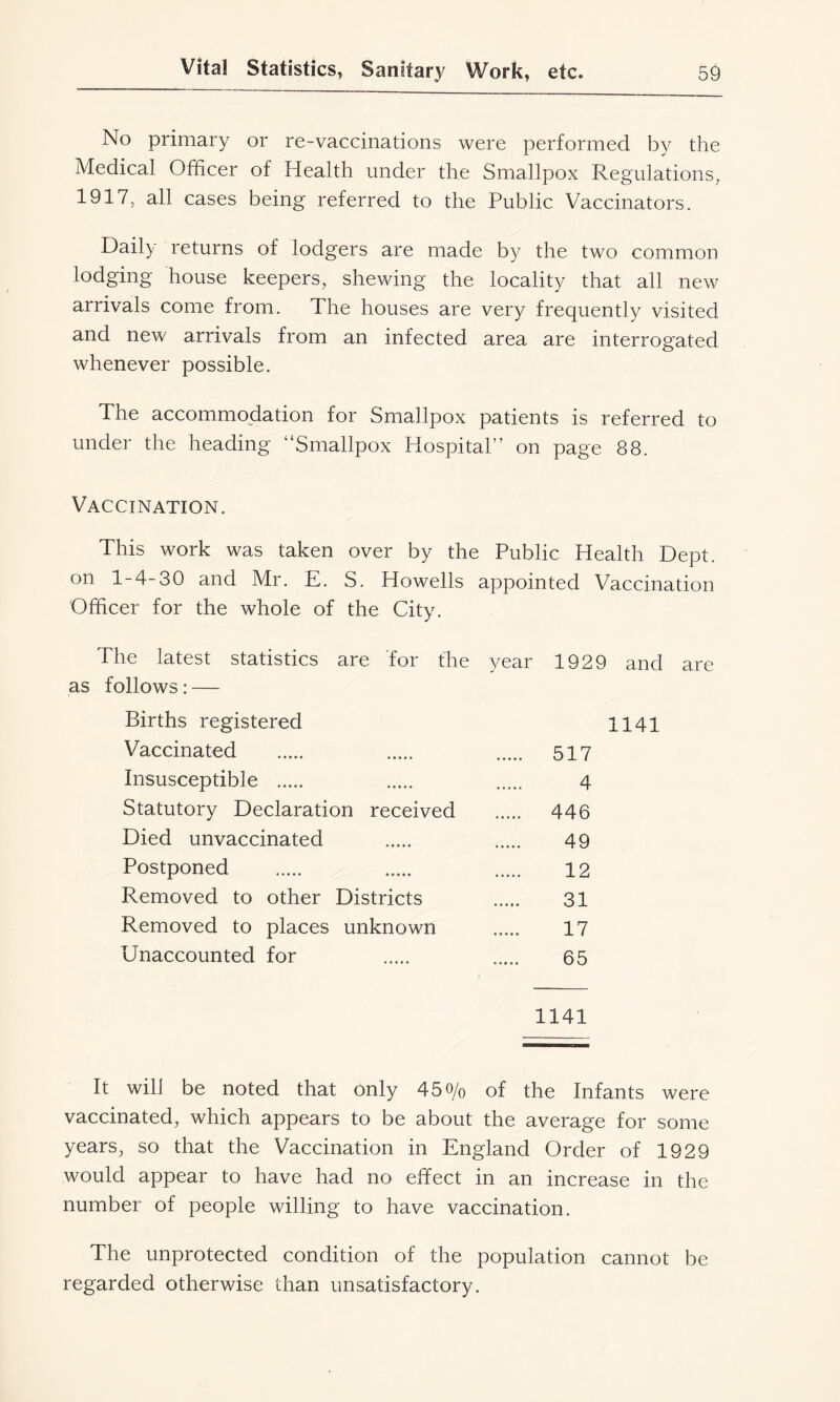 No primary or re-vaccinations were performed by the Medical Officer of Health under the Smallpox Regulations. 1917. all cases being referred to the Public Vaccinators. Daily returns of lodgers are made by the two common lodging house keepers, shewing the locality that all new arrivals come from. The houses are very frequently visited and new arrivals from an infected area are interrogated whenever possible. The accommodation for Smallpox patients is referred to under the heading Smallpox Hospital” on page 88. Vaccination. This work was taken over by the Public Health Dept, on 1-4-30 and Mr. E. S. Howells appointed Vaccination Officer for the whole of the City. The latest statistics are for the year 1929 and are as follows: — Births registered 1141 Vaccinated 517 Insusceptible 4 Statutory Declaration received 446 Died unvaccinated 49 Postponed 12 Removed to other Districts 31 Removed to places unknown 17 Unaccounted for 65 1141 It will be noted that only 45o/o of the Infants were vaccinated, which appears to be about the average for some years, so that the Vaccination in England Order of 1929 would appear to have had no effect in an increase in the number of people willing to have vaccination. The unprotected condition of the population cannot be regarded otherwise than unsatisfactory.