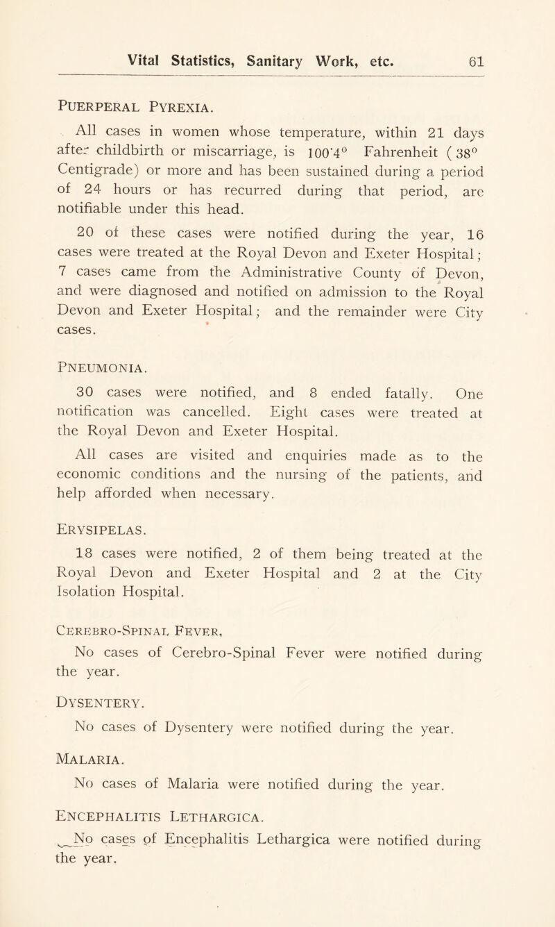 Puerperal Pyrexia. All cases in women whose temperature, within 21 days after childbirth or miscarriage, is 100‘4° Fahrenheit (38® Centigrade) or more and has been sustained during a period of 24 hours or has recurred during that period, are notifiable under this head. 20 of these cases were notified during the year, 16 cases were treated at the Royal Devon and Exeter Hospital; 7 cases came from the Administrative County of Devon, and were diagnosed and notified on admission to the Royal Devon and Exeter Hospital; and the remainder were City cases. Pneumonia. 30 cases were notified, and 8 ended fatally. One notification was cancelled. Eight cases were treated at the Royal Devon and Exeter Hospital. All cases are visited and enquiries made as to the economic conditions and the nursing of the patients, and help afforded when necessary. Erysipelas. 18 cases were notified, 2 of them being treated at the Royal Devon and Exeter Hospital and 2 at the City Isolation Hospital. Cerebro-Spinal Fever, No cases of Cerebro-Spinal Fever were notified during the year. Dysentery. No cases of Dysentery were notified during the year. Malaria. No cases of Malaria were notified during the year. Encephalitis Lethargica. ^No cases of Encephalitis Lethargica were notified during the year.
