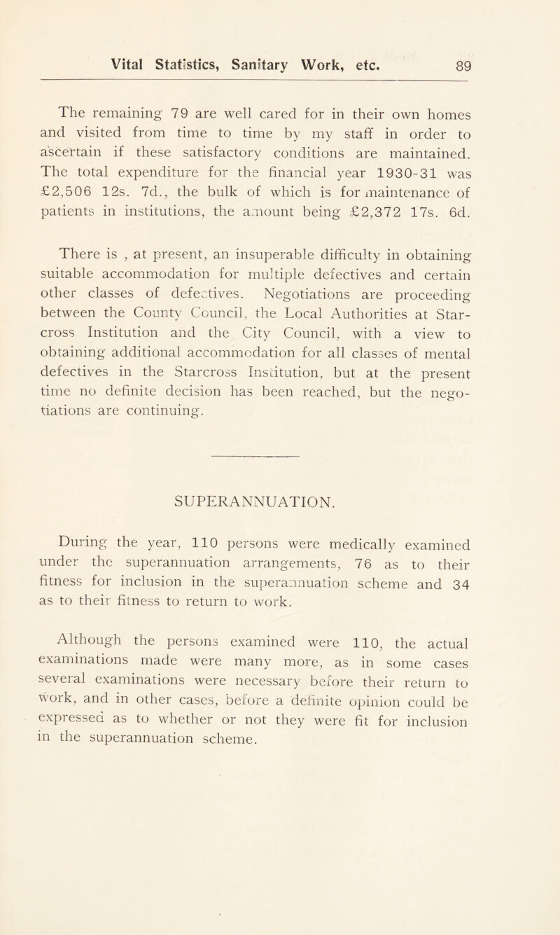 The remaining 79 are well cared for in their own homes and visited from time to time by my staff in order to ascertain if these satisfactory conditions are maintained. The total expenditure for the financial year 1930-31 was £2,506 12s. 7d., the bulk of which is for maintenance of patients in institutions, the amount being £2,372 17s. 6d. There is , at present, an insuperable difficulty in obtaining suitable accommodation for multiple defectives and certain other classes of defectives. Negotiations are proceeding between the County Council, the Local Authorities at Star- cross Institution and the City Council, with a view to obtaining additional accommodation for all classes of mental defectives in the Starcross Institution, but at the present time no definite decision has been reached, but the nego- tiations are continuing. SUPERANNUATION. During the year, 110 persons were medically examined under the superannuation arrangements, 76 as to their fitness for inclusion in the superannuation scheme and 34 as to their fitness to return to work. Although the persons examined were 110, the actual examinations made were many more, as in some cases several examinations were necessary before their return to work, and in other cases, before a definite opinion could be expressed as to whether or not they were fit for inclusion in the superannuation scheme.