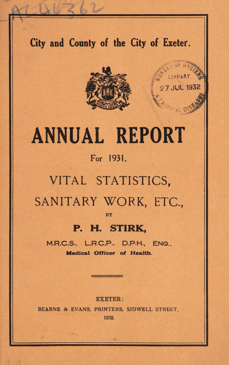 LF ' vrWbto m r 1|*3 SiQ LIBRARY 2 7 JUL 1932 * a fs JS ‘/A >lO\3 ANNUAL REPORT For 1931. VITAL STATISTICS, SANITARY WORK, ETC, BY P. H. STIRK, M.R.C.S., L.R.C.P., D.P.H., ENG.. Medical Officer of Health. EXETER: BEARNE & EVANS, PRINTERS. SIDWELL STREET, 1932.
