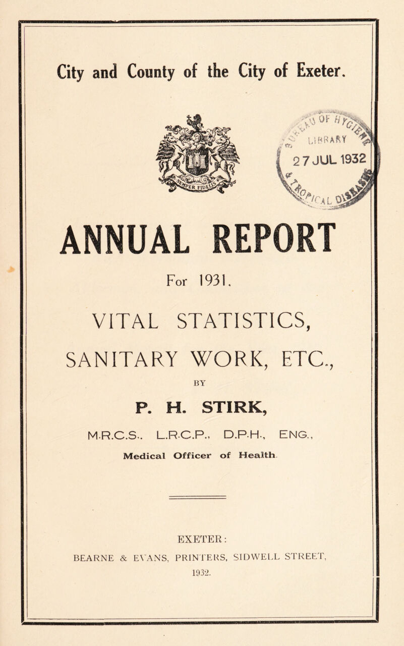 , 'v'J OF >■ 2 7 JUL 1932 &CALlj& ANNUAL REPORT For 1931. VITAL STATISTICS, SANITARY WORK, ETC., BY P. H. STIRK, MR.C.S-. L.R-C.P., D.P.H., ENG., Medical Officer of Health EXETER: BEARNE & EVANS, PRINTERS, SIDWELL STREET, 1932.