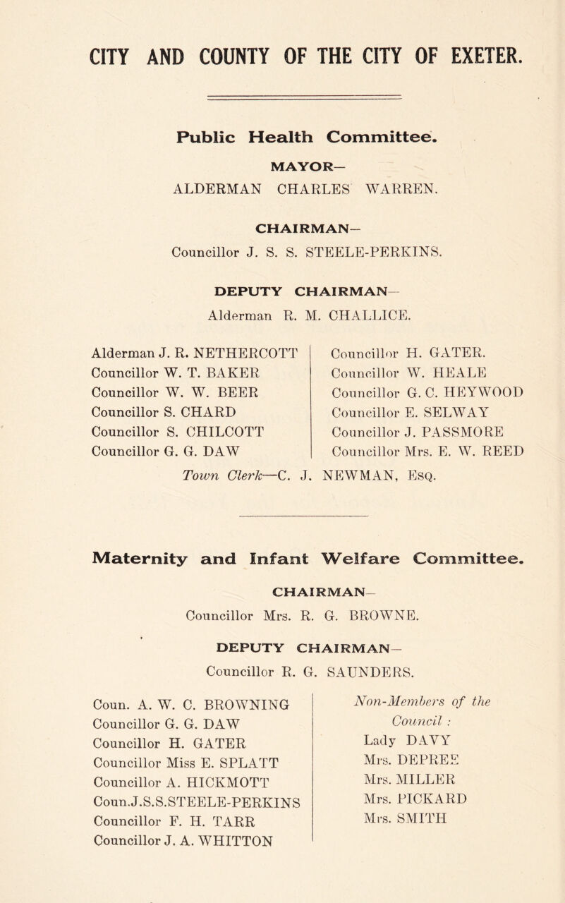 Public Health Committee. MAYOR— ALDERMAN CHARLES WARREN. CHAIRMAN— Councillor J. S. S. STEELE-PERKINS. DEPUTY CHAIRMAN Alderman R. M. CHALLICE Alderman J. R. NETHERCOTT Councillor W. T. BAKER Councillor W. W. BEER Councillor S. CHARD Councillor S. CLIILCOTT Councillor G. G. DAW Town Clerk—C. Councillor Id. GATER. Councillor W. HEALE Councillor G. C. HEYWOOD Councillor E. SELWAY Councillor J. PASSMO RE Councillor Mrs. E. W. REED J. NEWMAN, Esq. Maternity and Infant Welfare Committee. CHAIRMAN — Councillor Mrs. R. G. BROWNE. DEPUTY CHAIRMAN - Councillor R, G. SAUNDERS. Coun. A. W. C. BROWNING Councillor G. G. DAW Councillor H. GATER Councillor Miss E. SPLATT Councillor A. HICKMOTT Coun. J.S.S.STEELE-PERKINS Councillor F. H. TARR Councillor J. A. WHITTON Non-Members of the Council : Lady DAVY Mrs. DEPREE Mrs. MILLER Mrs. PICKARD Mrs. SMITH