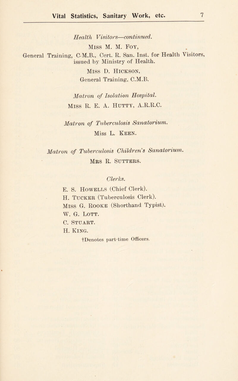 Health Visitors—continued. Miss M. M. Foy, General Training, C-M.B., Cert. R. San. Inst, for Health Visitors, issued by Ministry of Health. Miss D. Hickson, General Training, C.M.B. Matron of Isolation Hospital. Miss R. E. A. Hutty, A.R.R.C. Matron of Tuberculosis Sanatorium. Miss L. Keen. Matron of Tuberculosis Children’s Sanatorium. Mrs R. Sutters. Clerks. E. S. Howells (Chief Clerk). H. Tucker (Tuberculosis Clerk). Miss G. Rooke (Shorthand Typist). W. G. Lott. C. Stuart. H. King. ■(Denotes part-time Officers.
