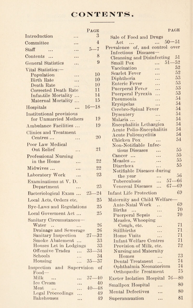 CONTENTS. Introduction Page 3 Committee 4 Staff ... ... 5—7 Contents ... 8 General Statistics 9 Vital Statistics:— Population 10 Birth Rate 10 Death Rate 10 Corrected Death Rate 11 Infantile Mortality ... 14 Maternal Mortality ... 15 Hospitals ... 16—18 Institutional provisions for Unmarried Mothers 19 Ambulance Facilities ... 19 Clinics and Treatment Centres ... 20 Poor Law Medical Out Relief 21 Professional Nursing in the Home 22 Midwives ... 22 Laboratory Work 23 Examinations at V. D. Department 23 Bacteriological Exam ... 23—24 Local Acts, Orders etc. 25 Bye-Laivs and Regulations i 25 Local Goverment Act ... 25 Sanitary Circumstances— Water ... 26 Drainage and Sewerage 26 Sanitary Inspection 27—32 Smoke Abatement ... 33 Houses Let in Lodgings 33 Offensive Trades 33—34 Schools 34 Housing 35—37 Inspection and Supervision of Food— Milk ... 37—40 Ice Cream 40 Meat 40—48 Legal Proceedings ... 49 Bakehouses 49 PAGE Sale of Food and Drugs Act ... ... 50—51 Prevalence of, and control over Infectious Diseases— Cleansing and Disinfecting 51 Small Pox ... 51—52 Vaccination ... 52 Scarlet Fever ... 52 Diphtheria ... 53 Enteric Fever ... 53 Puerperal Fever ... 53 Puerperal Pyrexia ... 53 Pneumonia ... 54 Erysipelas ... 54 Cerebro-Spinal Fever 54 Dysentery ... 54 Malaria ... ... 54 Encephalitis Lethargica 54 Acute Polio-Encephalitis 54 Acute Poliomyelitis 54 Chicken Pox ... 54 Non-Notifiable Infec- tious Diseases ... 55 Cancer ... ... 55 Measles ... ... 55 Diarrhoea ... 55 Notifiable Diseases during the year ... 56 Tuberculosis ... 57—66 Venereal Diseases ... 67—69 Infant Life Protection 69 Maternity and Child Welfare— Ante-Natal Work ... 69 Births ... ... 70 Puerperal Sepsis ... 70 Measles, Whooping Cough, etc. ... 71 Stillbirths ... 71 Home Visits ... 71 Infant Welfare Centres 71 Provision of Milk, etc. 72 Nursing and Maternity Homes ... 73 Dental Treatment ... 74 Ophthalmia Neonatorium 74 Orthopaedic Treatment 75 Exeter Isolation Hospital 76—80 Smallpox Hospital ... 80 Mental Defectives ... 80 Superannuation ... 81