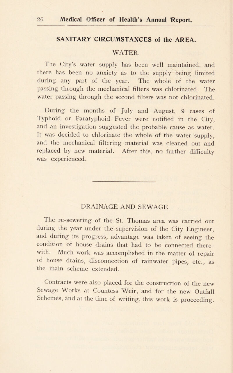 SANITARY CIRCUMSTANCES of the AREA. WATER. The City’s water supply has been well maintained, and there has been no anxiety as to the supply being limited during any part of the year. The whole of the water passing through the mechanical filters was chlorinated. The water passing through the second filters was not chlorinated. During the months of July and August, 9 cases of Typhoid or Paratyphoid Fever were notified in the City, and an investigation suggested the probable cause as water. It was decided to chlorinate the whole of the water supply, and the mechanical filtering material was cleaned out and replaced by new material. After this, no further difficulty was experienced. DRAINAGE AND SEWAGE. The re-sewering of the St. Thomas area was carried out during the year under the supervision of the City Engineer, and during its progress, advantage was taken of seeing the condition of house drains that had to be connected there- with. Much work was accomplished in the matter of repair of house drains, disconnection of rainwater pipes, etc., as the main scheme extended. Contracts were also placed for the construction of the new Sewage Works at Countess Weir, and for the new Outfall Schemes, and at the time of writing, this work is proceeding.