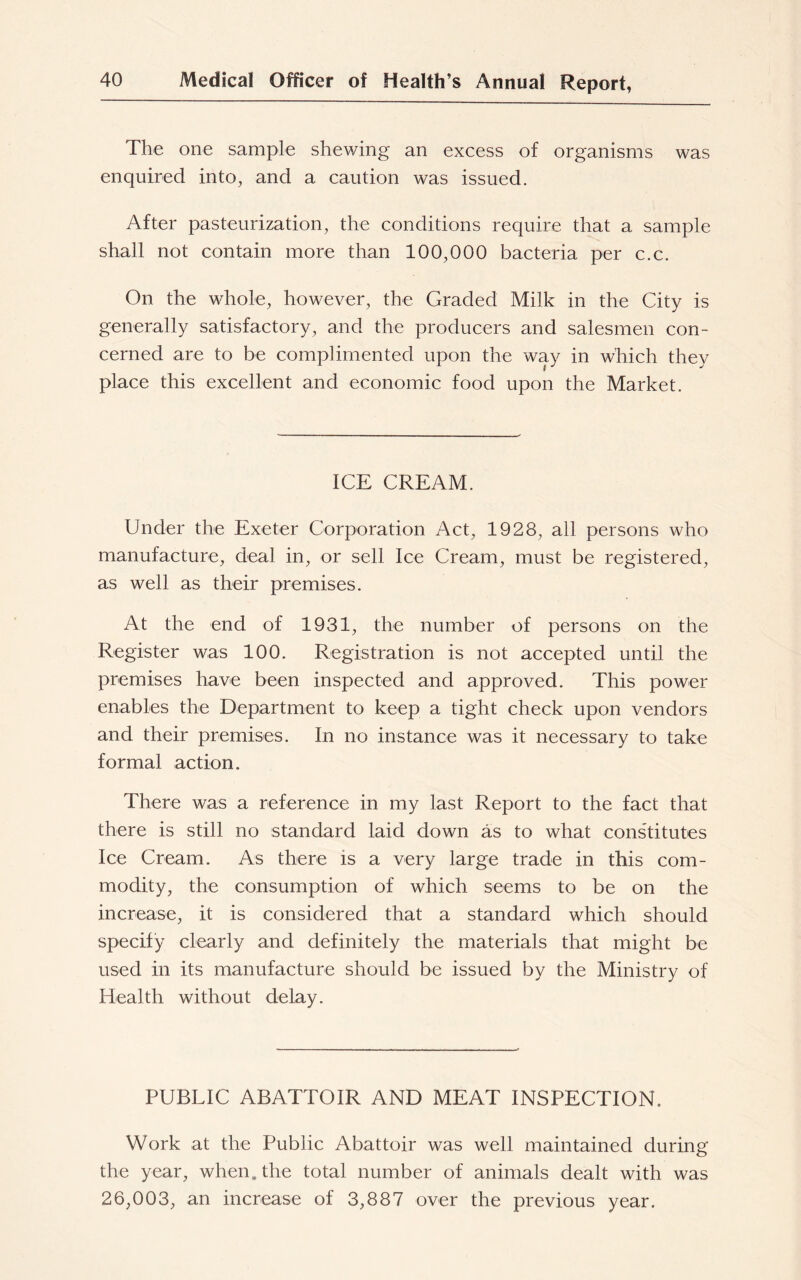 The one sample shewing an excess of organisms was enquired into, and a caution was issued. After pasteurization, the conditions require that a sample shall not contain more than 100,000 bacteria per c.c. On the whole, however, the Graded Milk in the City is generally satisfactory, and the producers and salesmen con- cerned are to be complimented upon the way in which they place this excellent and economic food upon the Market. ICE CREAM. Under the Exeter Corporation Act, 1928, all persons who manufacture, deal in, or sell Ice Cream, must be registered, as well as their premises. At the end of 1931, the number of persons on the Register was 100. Registration is not accepted until the premises have been inspected and approved. This power enables the Department to keep a tight check upon vendors and their premises. In no instance was it necessary to take formal action. There was a reference in my last Report to the fact that there is still no standard laid down as to what constitutes Ice Cream. As there is a very large trade in this com- modity, the consumption of which seems to be on the increase, it is considered that a standard which should specify clearly and definitely the materials that might be used in its manufacture should be issued by the Ministry of Health without delay. PUBLIC ABATTOIR AND MEAT INSPECTION. Work at the Public Abattoir was well maintained during the year, when, the total number of animals dealt with was 26,003, an increase of 3,887 over the previous year.