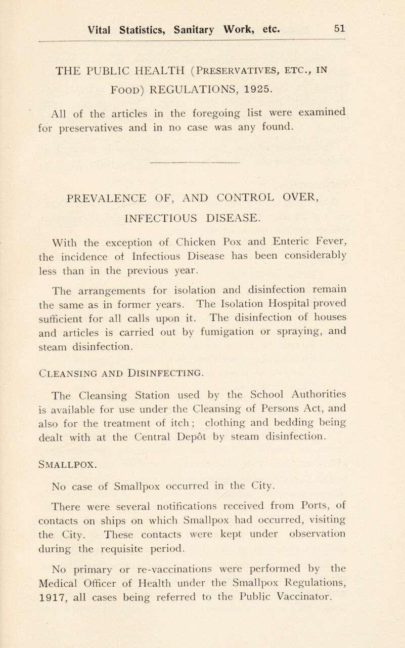 THE PUBLIC HEALTH (PRESERVATIVES, ETC., IN Food) REGULATIONS, 1925. All of the articles in the foregoing list were examined for preservatives and in no case was any found. PREVALENCE OF, AND CONTROL OVER, INFECTIOUS DISEASE. With the exception of Chicken Pox and Enteric Fever, the incidence of Infectious Disease has been considerably less than in the previous year. The arrangements for isolation and disinfection remain the same as in former years. The Isolation Hospital proved sufficient for all calls upon it. The disinfection of houses and articles is carried out by fumigation or spraying, and steam disinfection. Cleansing and Disinfecting. The Cleansing Station used by the School Authorities is available for use under the Cleansing of Persons Act, and also for the treatment of itch; clothing and bedding being dealt with at the Central Depot by steam disinfection. Smallpox. No case of Smallpox occurred in the City. There were several notifications received from Ports, of contacts on ships on which Smallpox had occurred, visiting the City. These contacts were kept under observation during the requisite period. No primary or re-vaccinations were performed by the Medical Officer of Health under the Smallpox Regulations, 1917, all cases being referred to the Public Vaccinator.