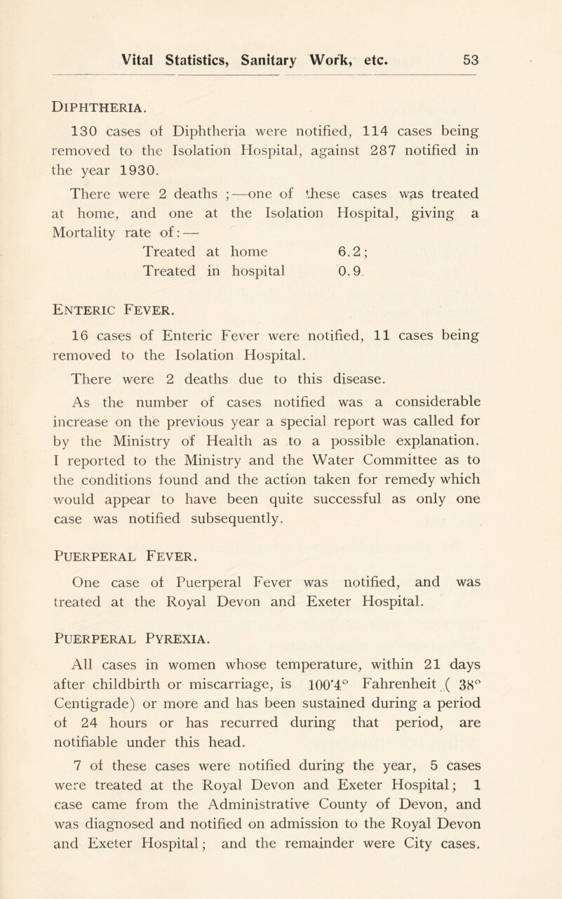Diphtheria. 130 cases of Diphtheria were notified, 114 cases being removed to the Isolation Hospital, against 287 notified in the year 1930. There were 2 deaths ;—one of these cases was treated at home, and one at the Isolation Hospital, giving a Mortality rate of: — Treated at home Treated in hospital Enteric Fever. 16 cases of Enteric Fever were notified, 11 cases being removed to the Isolation Hospital. There were 2 deaths due to this disease. As the number of cases notified was a considerable increase on the previous year a special report was called for by the Ministry of Health as to a possible explanation. I reported to the Ministry and the Water Committee as to the conditions found and the action taken for remedy which would appear to have been quite successful as only one case was notified subsequently. Puerperal Fever. One case of Puerperal Fever was notified, and was treated at the Royal Devon and Exeter Hospital. Puerperal Pyrexia. All cases in women whose temperature, within 21 days after childbirth or miscarriage, is 100’4° Fahrenheit ( 38° Centigrade) or more and has been sustained during a period of 24 hours or has recurred during that period, are notifiable under this head. 7 of these cases were notified during the year, 5 cases were treated at the Royal Devon and Exeter Hospital; 1 case came from the Administrative County of Devon, and was diagnosed and notified on admission to the Royal Devon and Exeter Hospital; and the remainder were City cases.