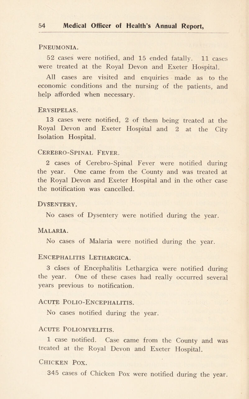 Pneumonia. 52 cases were notified, and 15 ended fatally. 11 cases were treated at the Royal Devon and Exeter Hospital. All cases are visited and enquiries made as to the economic conditions and the nursing of the patients, and help afforded when necessary. Erysipelas. 13 cases were notified, 2 of them being treated at the Royal Devon and Exeter Hospital and 2 at the City Isolation Hospital. Cerebro-Spinal Fever. 2 cases of Cerebro-Spinal Fever were notified during the year. One came from the County and was treated at the Royal Devon and Exeter Hospital and in the other case the notification was cancelled. Dysentery. No cases of Dysentery were notified during the year. Malaria. No cases of Malaria were notified during the year. Encephalitis Lethargica. 3 cases of Encephalitis Lethargica were notified during the year. One of these cases had really occurred several years previous to notification. Acute Polio-Encephalitis. No cases notified during the year. Acute Poliomyelitis. 1 case notified. Case came from the County and was treated at the Royal Devon and Exeter Hospital. Chicken Pox. 345 cases of Chicken Pox were notified during the year.