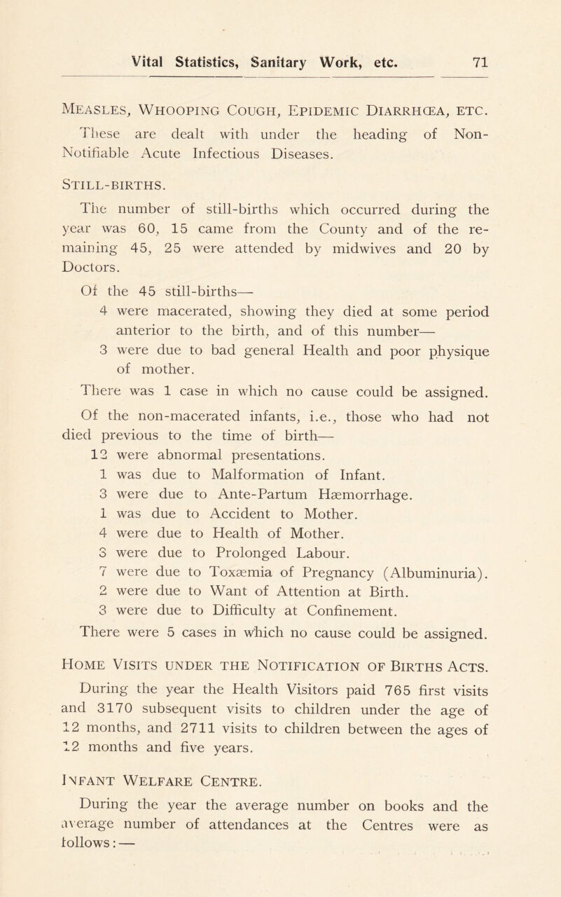 Measles, Whooping Cough, Epidemic Diarrhcea, etc. These are dealt with under the heading of Non- Notifiable Acute Infectious Diseases. Still-births. The number of still-births which occurred during the year was 60, 15 came from the County and of the re- maining 45, 25 were attended by midwives and 20 by Doctors. Of the 45 still-births— 4 were macerated, showing they died at some period anterior to the birth, and of this number— 3 were due to bad general Health and poor physique of mother. There was 1 case in which no cause could be assigned. Of the non-macerated infants, i.e., those who had not died previous to the time of birth— 12 were abnormal presentations. 1 was due to Malformation of Infant. 3 were due to Ante-Par turn Haemorrhage. 1 was due to Accident to Mother. 4 were due to Health of Mother. 3 were due to Prolonged Labour. 7 were due to Toxaemia of Pregnancy (Albuminuria). 2 were due to Want of Attention at Birth. 3 were due to Difficulty at Confinement. There were 5 cases in which no cause could be assigned. Home Visits under the Notification of Births Acts. During the year the Health Visitors paid 765 first visits and 3170 subsequent visits to children under the age of 12 months, and 2711 visits to children between the ages of 12 months and five years. Infant Welfare Centre. During the year the average number on books and the average number of attendances at the Centres were as follows: — / « .