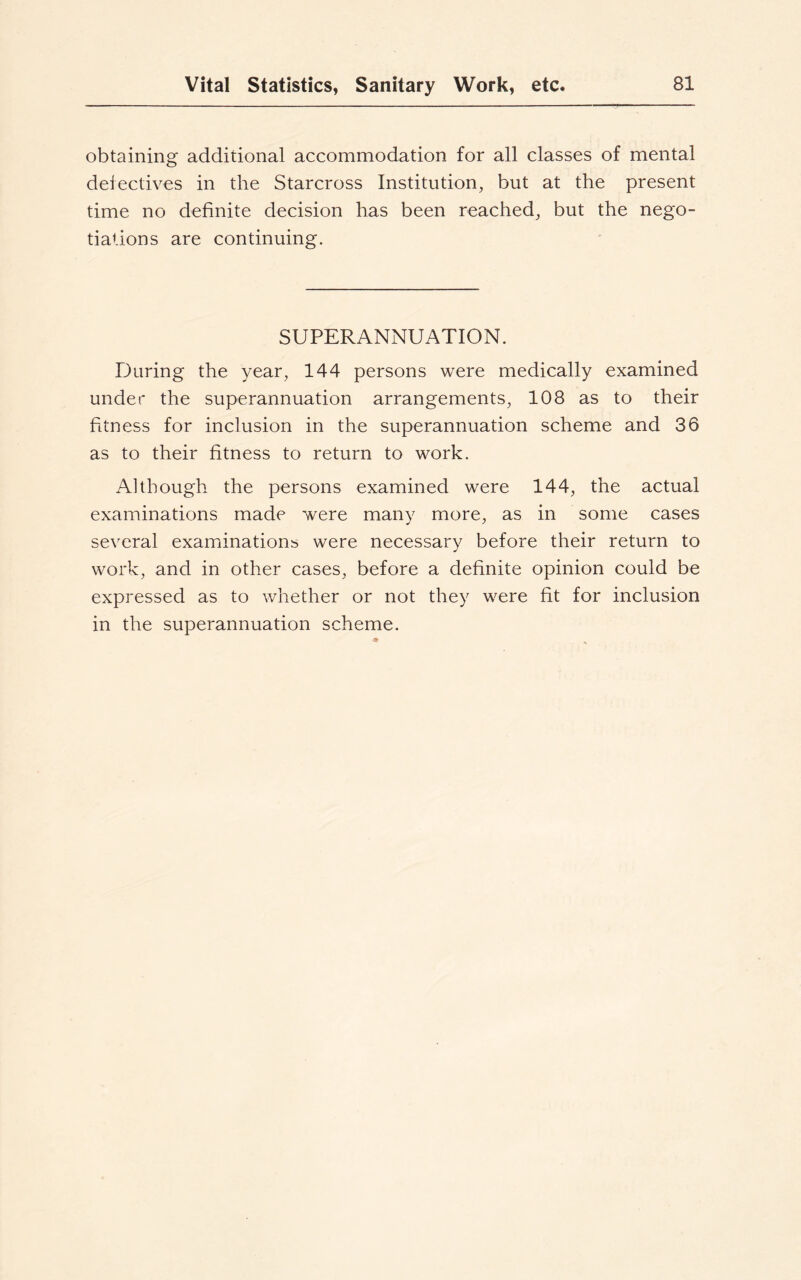 obtaining additional accommodation for all classes of mental defectives in the Starcross Institution, but at the present time no definite decision has been reached, but the nego- tiations are continuing. SUPERANNUATION. During the year, 144 persons were medically examined under the superannuation arrangements, 108 as to their fitness for inclusion in the superannuation scheme and 36 as to their fitness to return to work. Although the persons examined were 144, the actual examinations made were many more, as in some cases several examinations were necessary before their return to work, and in other cases, before a definite opinion could be expressed as to whether or not they were fit for inclusion in the superannuation scheme.