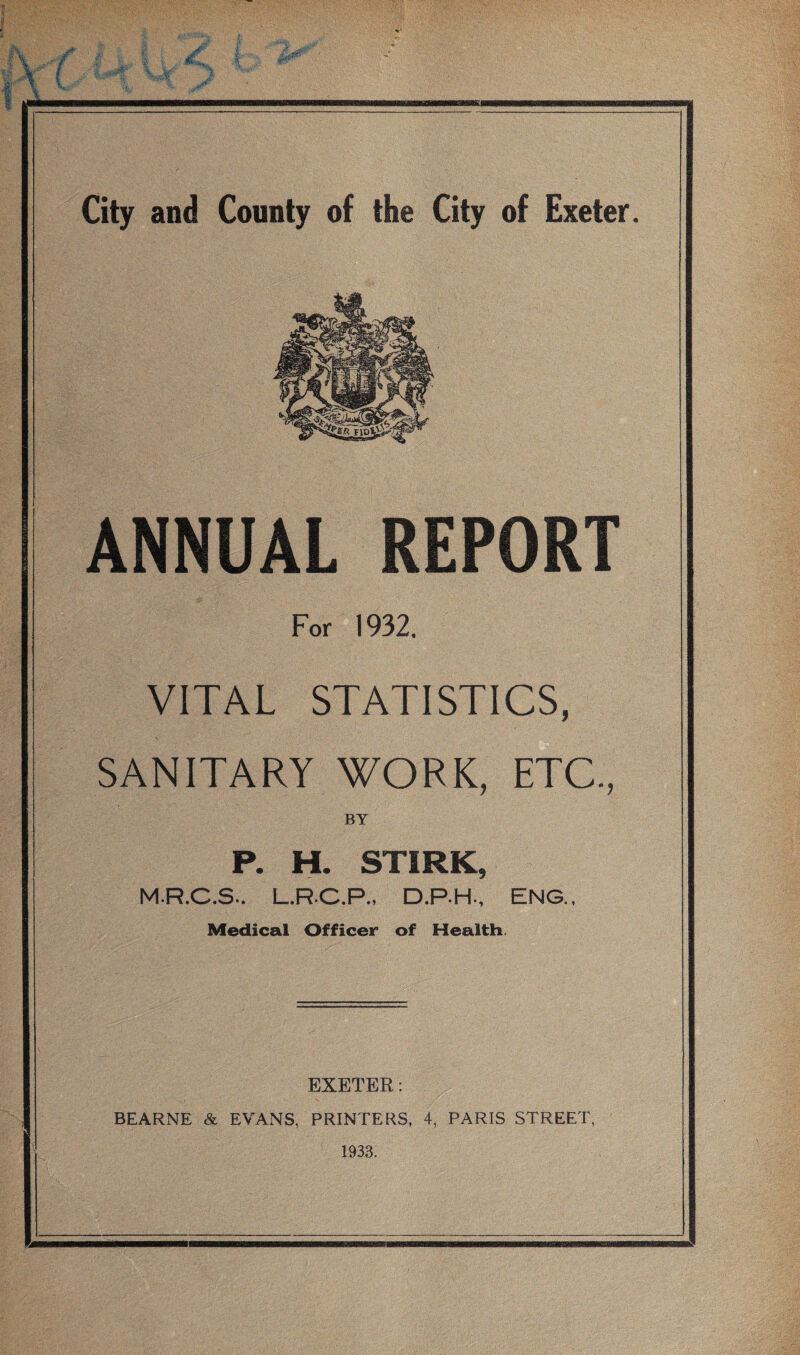 . ■ ' f ( City and County of the City of Exeter. ANNUAL REPORT For 1932. VITAL STATISTICS, SANITARY WORK, ETC., BY P. H. STIRK, M.R.C.S.. L.R.C.P., D.P.H., ENG., Medical Officer of Health. EXETER: BEARNE & EVANS, PRINTERS, 4, PARIS STREET, 1933.