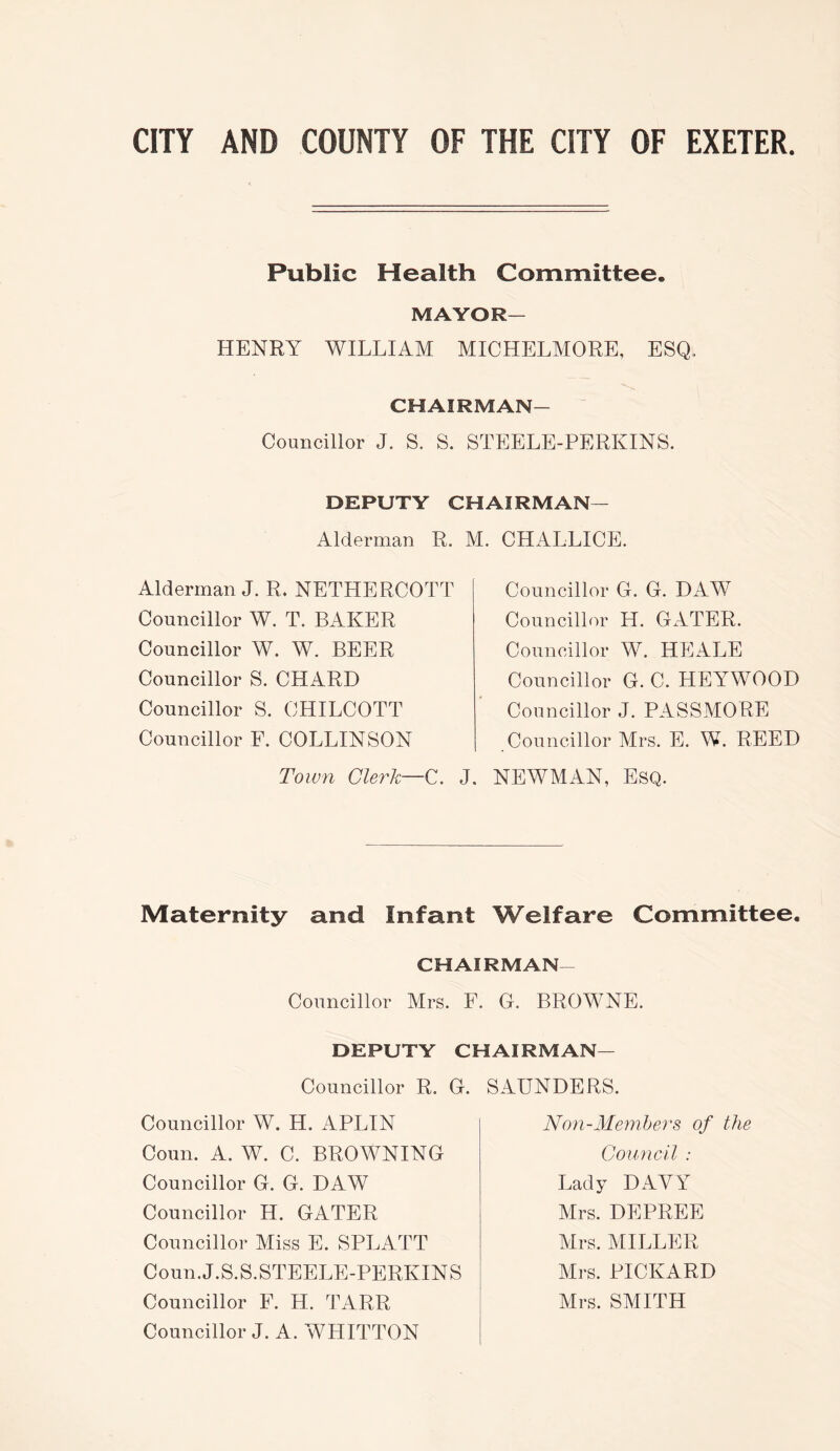 Public Health Committee. MAYOR- HENRY WILLIAM MICHELMORE, ESQ, CHAIRMAN- Councillor J. S. S. STEELE-PERKINS. DEPUTY CHAIRMAN— Alderman R. M. CHALLICE. Alderman J. R. NETHERCOTT Councillor W. T. BAKER Councillor W. W. BEER Councillor S. CHARD Councillor S. CHILCOTT Councillor F. COLLINSON Town Clerk—C. Councillor G. G. DAW Councillor H. GxlTER. Councillor W. HEALE Councillor G. C. HEYWOOD Councillor J. PASSMORE Councillor Mrs. E. W. REED J. NEWMAN, Esq. Maternity and Infant Welfare Committee. CHAIRMAN- Councillor Mrs. F. G. BROWNE. DEPUTY CHAIRMAN— Councillor R. G. SAUNDERS. Councillor W. H. APLIN Coun. A. W. C. BROWNING Councillor G. G. DAW Councillor H. GATER Councillor Miss E. SPLATT Coun.J.S.S.STEELE-PERKINS Councillor F. H. TARR Councillor J. A. WHITTON Non-Memhers of the Council : Lady DAVY Mrs. DEPREE Mrs. MILLER Mrs. PICKARD Mrs. SMITH