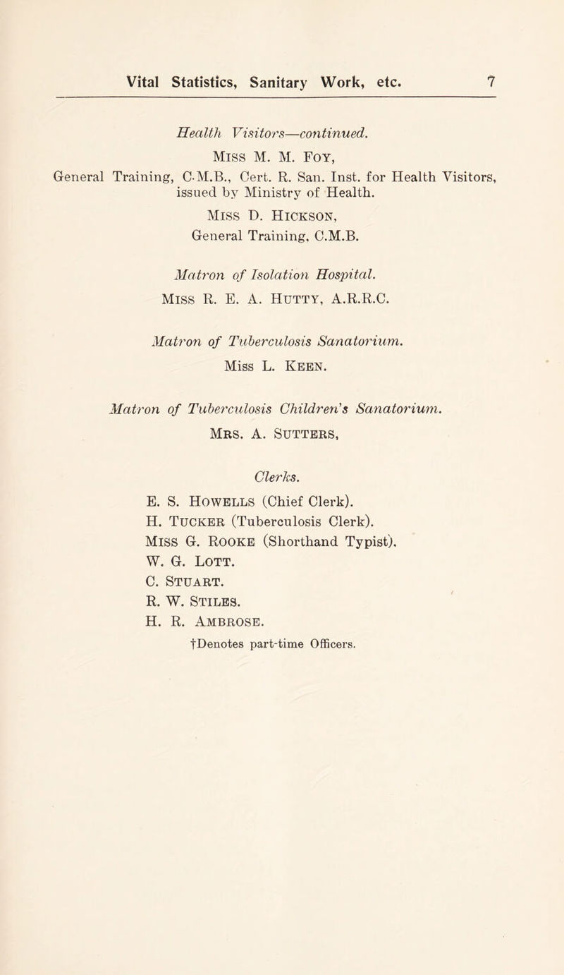 Health Visitors—continued. Miss M. M. Foy, General Training, C-M.B., Cert. R. San. Inst, for Health Visitors, issued by Ministry of Health. Miss D. Hickson, General Training, C.M.B. Matron of Isolation Hospital. Miss R. E. A. Hutty, A.R.R.C. Matron of Tuberculosis Sanatorium. Miss L. Keen. Matron of Tuberculosis Children's Sanatorium. Mrs. a. Sutters, Clerks. E. S. Howells (Chief Clerk). H. Tucker (Tuberculosis Clerk). Miss G. Rooke (Shorthand Typist). W. G. Lott. C. Stuart. R. W. Stiles. H. R. Ambrose. tDenotes part-time Officers.