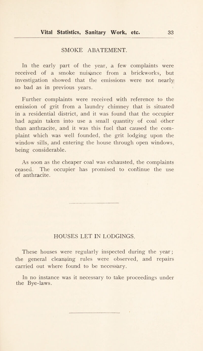 SMOKE ABATEMENT. In the early part of the year, a few complaints were received of a smoke nuisance from a brickworks, but investigation showed that the emissions were not nearly so bad as in previous years. « Further complaints were received with reference to the emission of grit from a laundry chimney that is situated' in a residential district, and it was found that the occupier had again taken into use a small quantity of coal other than anthracite, and it was this fuel that cansed the com- plaint which was well founded, the grit lodging upon the window sills, and entering the house through open windows, being considerable. As soon as the cheaper coa] was exhausted, the complaints ceased. The occupier has promised to confinue the use of anthracite. HOUSES LET IN LODGINGS. These houses were regularly inspected during the year; the general cleanising rules were observed, and repairs carried out where found to be necesis'ary. In no instance was it necessary to take proceedings under the Bye-laws.